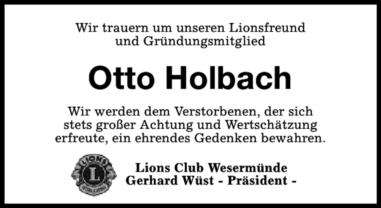 <p>Wir trauern um unseren Lionsfreund<br />und Gründungsmitglied</p><p>Otto Holbach<br />Wir werden dem Verstorbenen, der sich<br />stets großer Achtung und Wertschätzung<br />erfreute, ein ehrendes Gedenken bewahren.<br />Lions Club Wesermünde<br />Gerhard Wüst - Präsident -</p>