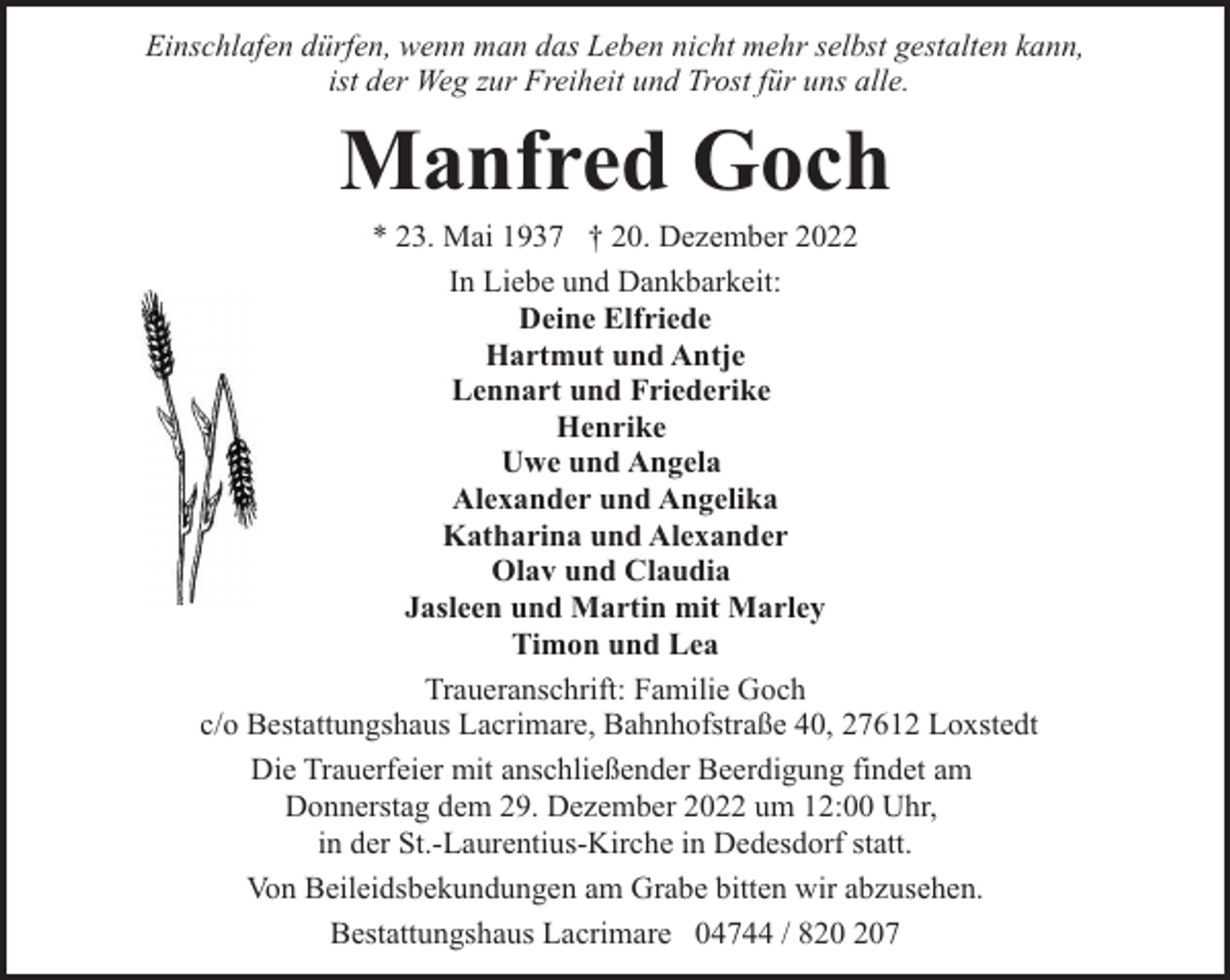 <p>Einschlafen dürfen, wenn man das Leben nicht mehr selbst gestalten kann,<br />ist der Weg zur Freiheit und Trost für uns alle.</p><p>Manfred Goch</p><p>* 23. Mai 1937 † 20. Dezember 2022<br />In Liebe und Dankbarkeit:<br />Deine Elfriede<br />Hartmut und Antje<br />Lennart und Friederike<br />Henrike<br />Uwe und Angela<br />Alexander und Angelika<br />Katharina und Alexander<br />Olav und Claudia<br />Jasleen und Martin mit Marley<br />Timon und Lea<br />Traueranschrift: Familie Goch<br />c/o Bestattungshaus Lacrimare, Bahnhofstraße 40, 27612 Loxstedt<br />Die Trauerfeier mit anschließender Beerdigung findet am<br />Donnerstag dem 29. Dezember 2022 um 12:00 Uhr,<br />in der St.-Laurentius-Kirche in Dedesdorf statt.<br />Von Beileidsbekundungen am Grabe bitten wir abzusehen.<br />Bestattungshaus Lacrimare 04744 / 87</p>