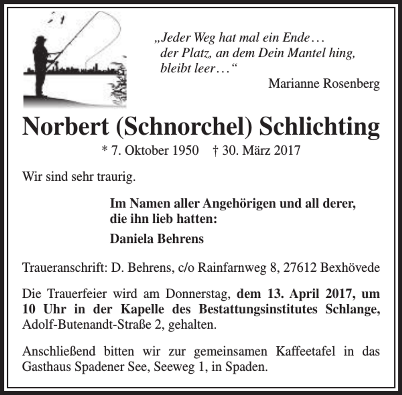 <p>„Jeder Weg hat mal ein Ende . . .<br />der Platz, an dem Dein Mantel hing,<br />bleibt leer . . .“<br />Marianne Rosenberg</p><p>Norbert (Schnorchel) Schlichting<br />* 7. Oktober 1950 † 30. März 2017</p><p>Wir sind sehr traurig.<br />Im Namen aller Angehörigen und all derer,<br />die ihn lieb hatten:<br />Daniela Behrens<br />Traueranschrift: D. Behrens, c/o Rainfarnweg 8, 27612 Bexhövede<br />Die Trauerfeier wird am Donnerstag, dem 13. April 2017, um<br />10 Uhr in der Kapelle des Bestattungsinstitutes Schlange,<br />Adolf-Butenandt-Straße 2, gehalten.<br />Anschließend bitten wir zur gemeinsamen Kaffeetafel in das<br />Gasthaus Spadener See, Seeweg 1, in Spaden.</p>