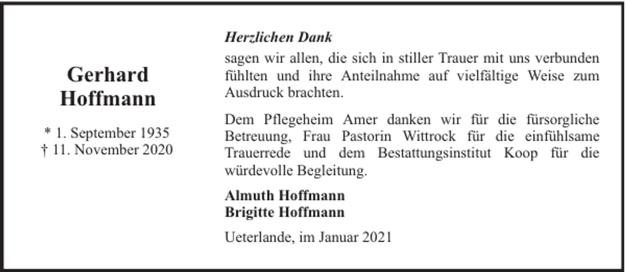 <p>Gerhard<br />Hoffmann<br />* 1. September 1935<br />† 11. November 2020</p><p>Herzlichen Dank<br />sagen wir allen, die sich in stiller Trauer mit uns verbunden<br />fühlten und ihre Anteilnahme auf vielfältige Weise zum<br />Ausdruck brachten.<br />Dem Pflegeheim Amer danken wir für die fürsorgliche<br />Betreuung, Frau Pastorin Wittrock für die einfühlsame<br />Trauerrede und dem Bestattungsinstitut Koop für die<br />würdevolle Begleitung.<br />Almuth Hoffmann<br />Brigitte Hoffmann<br />Ueterlande, im Januar 2021</p>