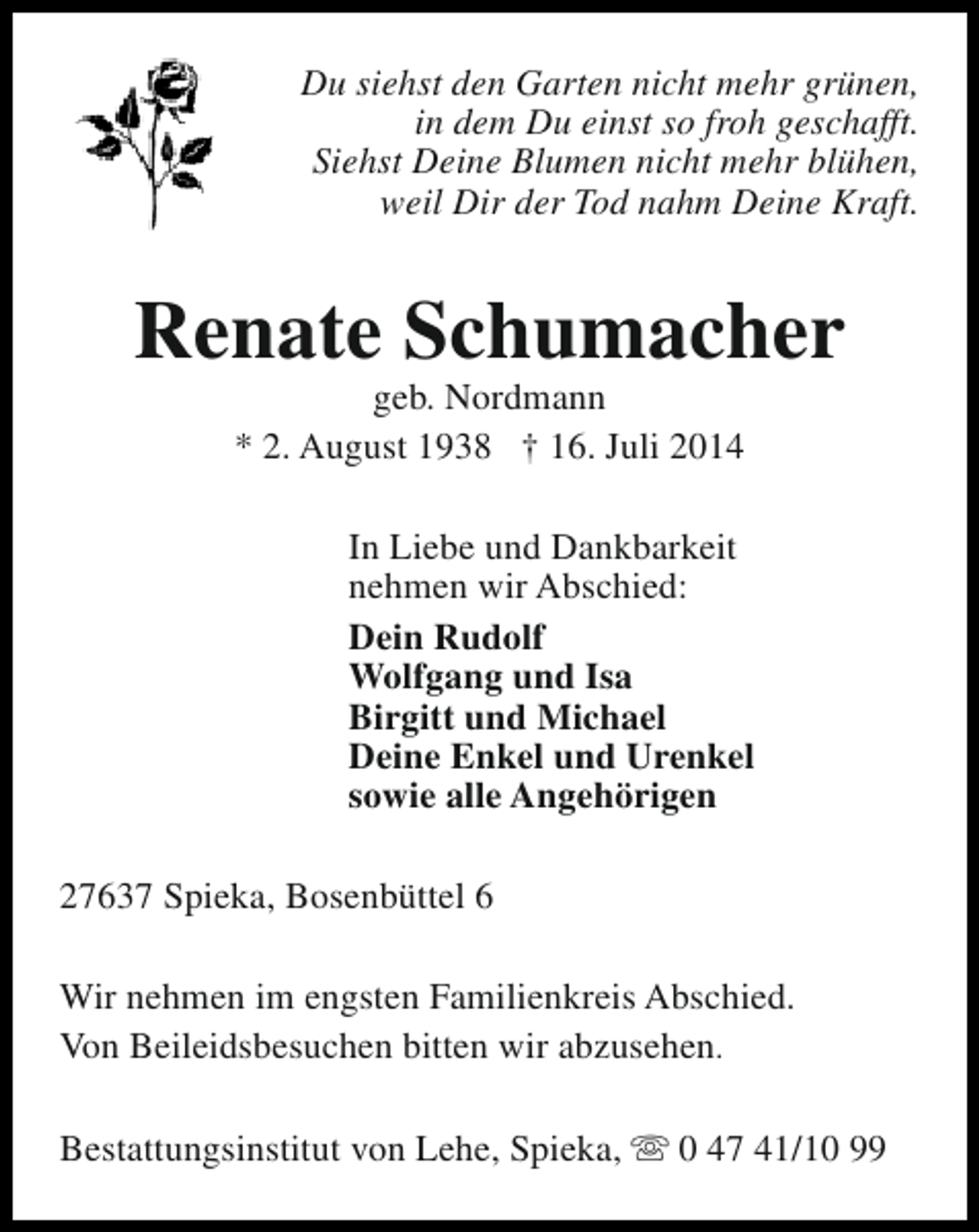 <p>Du siehst den Garten nicht mehr grünen,<br />in dem Du einst so froh geschafft.<br />Siehst Deine Blumen nicht mehr blühen,<br />weil Dir der Tod nahm Deine Kraft.</p><p>Renate Schumacher<br />geb. Nordmann<br />* 2. August 1938 † 16. Juli 2014</p><p>In Liebe und Dankbarkeit<br />nehmen wir Abschied:<br />Dein Rudolf<br />Wolfgang und Isa<br />Birgitt und Michael<br />Deine Enkel und Urenkel<br />sowie alle Angehörigen<br />27637 Spieka, Bosenbüttel 6<br />Wir nehmen im engsten Familienkreis Abschied.<br />Von Beileidsbesuchen bitten wir abzusehen.<br />Bestattungsinstitut von Lehe, Spieka, s 0 47 41/10 99</p>