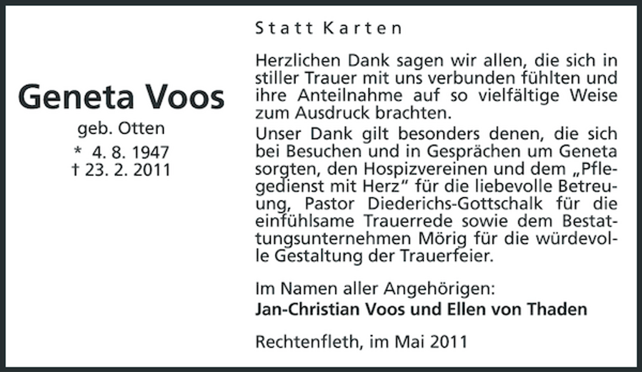 <p>Statt Karten Herzlichen Dank sagen wir allen, die sich in stiller Trauer mit uns verbunden fühlten und ihre Anteilnahme auf so vielfältige Weise zum Ausdruck brachten. Unser Dank gilt besonders denen, die sich bei Besuchen und in Gesprächen um Geneta sorgten, den Hospizvereinen und dem „Pflegedienst mit Herz“ für die liebevolle Betreuung, Pastor Diederichs-Gottschalk für die einfühlsame Trauerrede sowie dem Bestattungsunternehmen Mörig für die würdevolle Gestaltung der Trauerfeier. Im Namen aller Angehörigen: Jan-Christian Voos und Ellen von Thaden Rechtenfleth, im Mai 2011</p><p>Geneta Voos<br />geb. Otten * 4. 8. 1947 † 23. 2. 2011</p>
