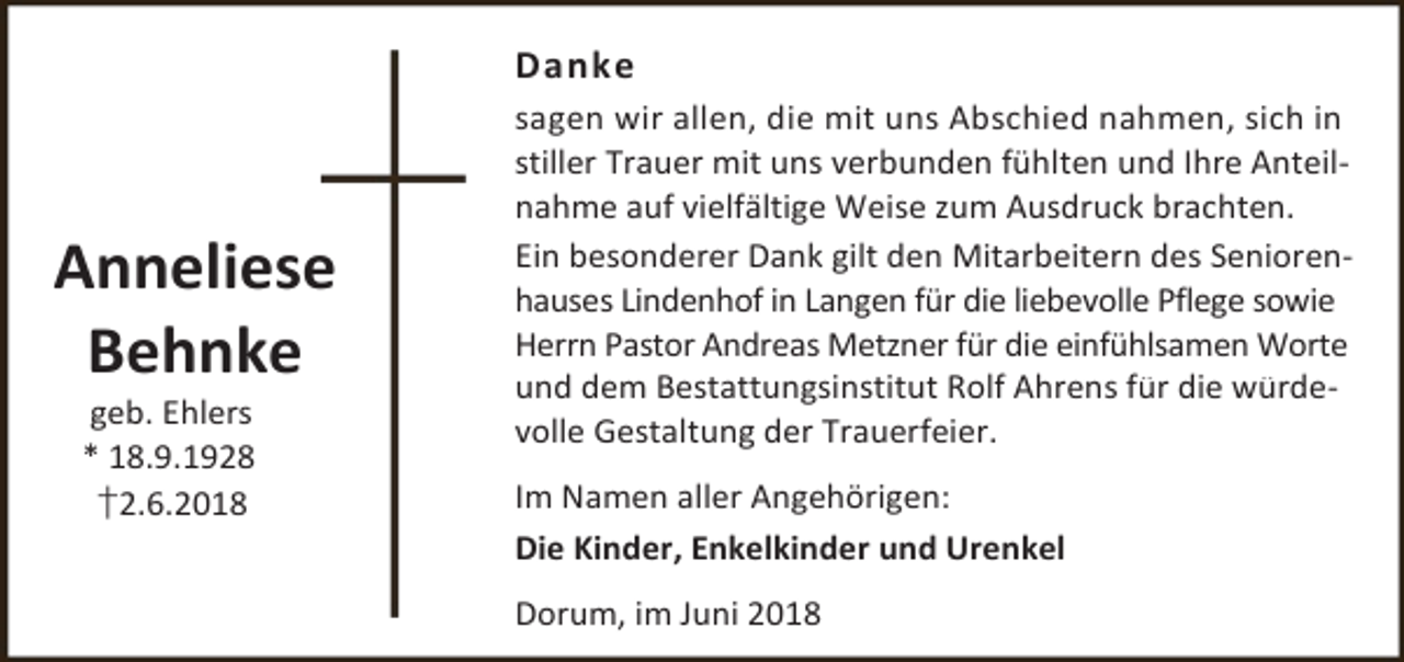 <p>Danke</p><p>Anneliese<br />Behnke<br />geb. Ehlers<br />* 18.9.1928<br />†2.6.2018</p><p>sagen wir allen, die mit uns Abschied nahmen, sich in<br />stiller Trauer mit uns verbunden fühlten und Ihre Anteilnahme auf vielfältige Weise zum Ausdruck brachten.<br />Ein besonderer Dank gilt den Mitarbeitern des Seniorenhauses Lindenhof in Langen für die liebevolle Pflege sowie<br />Herrn Pastor Andreas Metzner für die einfühlsamen Worte<br />und dem Bestattungsinstitut Rolf Ahrens für die würdevolle Gestaltung der Trauerfeier.<br />Im Namen aller Angehörigen:<br />Die Kinder, Enkelkinder und Urenkel<br />Dorum, im Juni 2018</p>