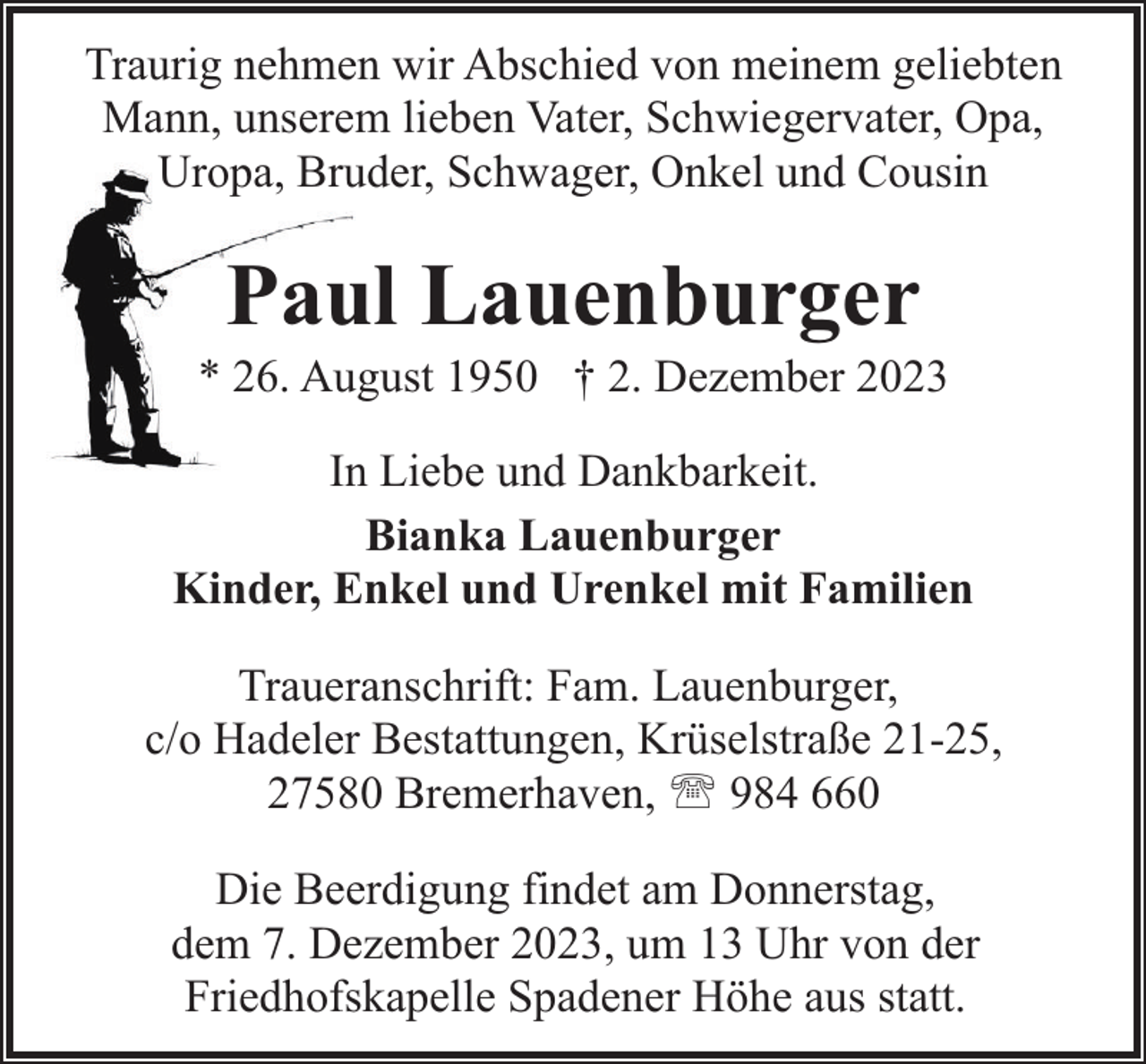 <p>Traurig nehmen wir Abschied von meinem geliebten<br />Mann, unserem lieben Vater, Schwiegervater, Opa,<br />Uropa, Bruder, Schwager, Onkel und Cousin</p><p>Paul Lauenburger</p><p>* 26. August 1950 † 2. Dezember 2023<br />In Liebe und Dankbarkeit.<br />Bianka Lauenburger<br />Kinder, Enkel und Urenkel mit Familien<br />Traueranschrift: Fam. Lauenburger,<br />c/o Hadeler Bestattungen, Krüselstraße 21-25,<br />27580 Bremerhaven, ' 984 660<br />Die Beerdigung findet am Donnerstag,<br />dem 7. Dezember 2023, um 13 Uhr von der<br />Friedhofskapelle Spadener Höhe aus statt.</p>