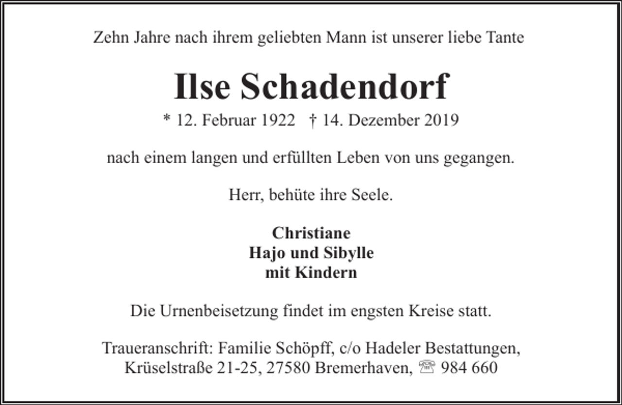 <p>Zehn Jahre nach ihrem geliebten Mann ist unserer liebe Tante</p><p>Ilse Schadendorf</p><p>* 12. Februar 1922 † 14. Dezember 2019<br />nach einem langen und erfüllten Leben von uns gegangen.<br />Herr, behüte ihre Seele.<br />Christiane<br />Hajo und Sibylle<br />mit Kindern<br />Die Urnenbeisetzung findet im engsten Kreise statt.<br />Traueranschrift: Familie Schöpff, c/o Hadeler Bestattungen,<br />Krüselstraße 21-25, 27580 Bremerhaven, ' 984 660</p>