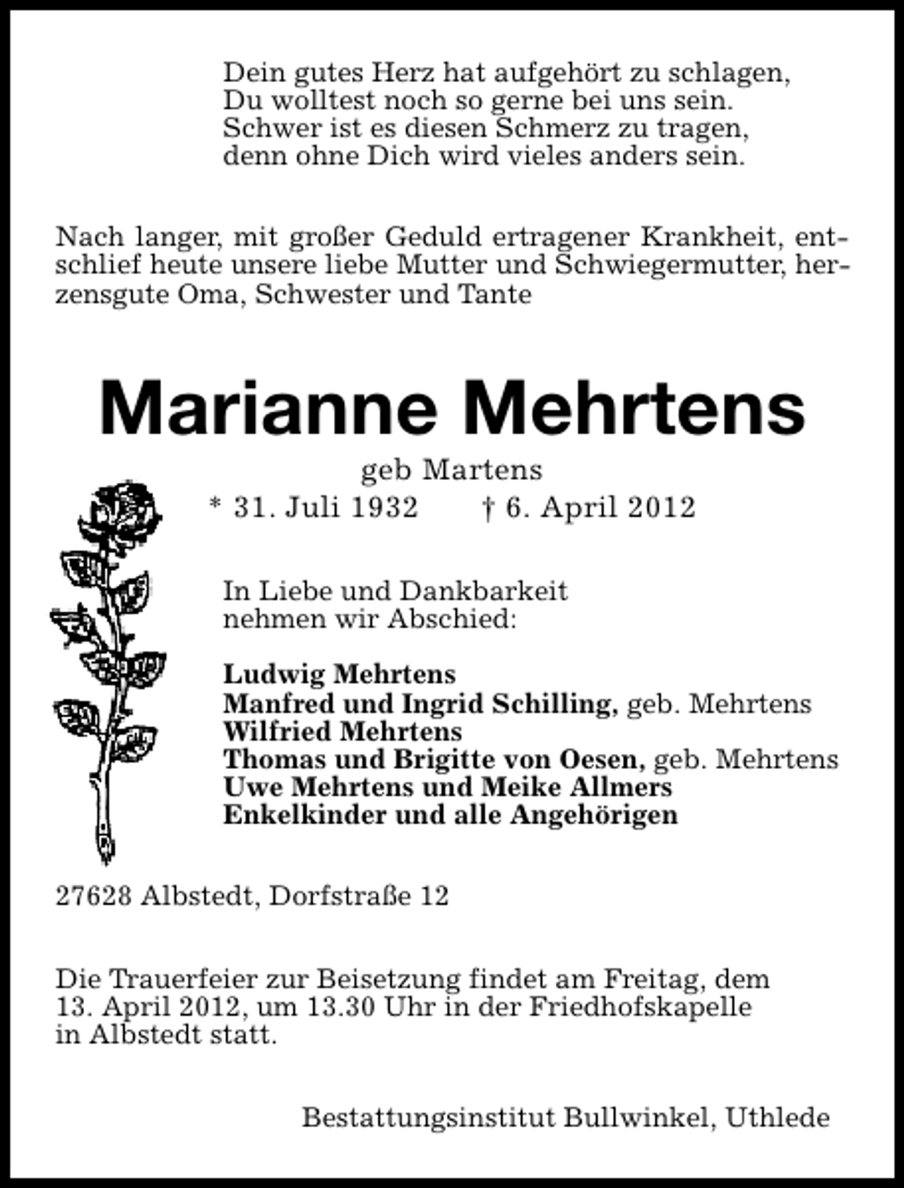 <p>Dein gutes Herz hat aufgehört zu schlagen,<br />Du wolltest noch so gerne bei uns sein.<br />Schwer ist es diesen Schmerz zu tragen,<br />denn ohne Dich wird vieles anders sein.<br />Nach langer, mit großer Geduld ertragener Krankheit, entschlief heute unsere liebe Mutter und Schwiegermutter, herzensgute Oma, Schwester und Tante</p><p>Marianne Mehrtens<br />geb Martens<br />* 31. Juli 1932<br />† 6. April 2012<br />In Liebe und Dankbarkeit<br />nehmen wir Abschied:<br />Ludwig Mehrtens<br />Manfred und Ingrid Schilling, geb. Mehrtens<br />Wilfried Mehrtens<br />Thomas und Brigitte von Oesen, geb. Mehrtens<br />Uwe Mehrtens und Meike Allmers<br />Enkelkinder und alle Angehörigen<br />27628 Albstedt, Dorfstraße 12<br />Die Trauerfeier zur Beisetzung findet am Freitag, dem<br />13. April 2012, um 13.30 Uhr in der Friedhofskapelle<br />in Albstedt statt.<br />Bestattungsinstitut Bullwinkel, Uthlede</p>