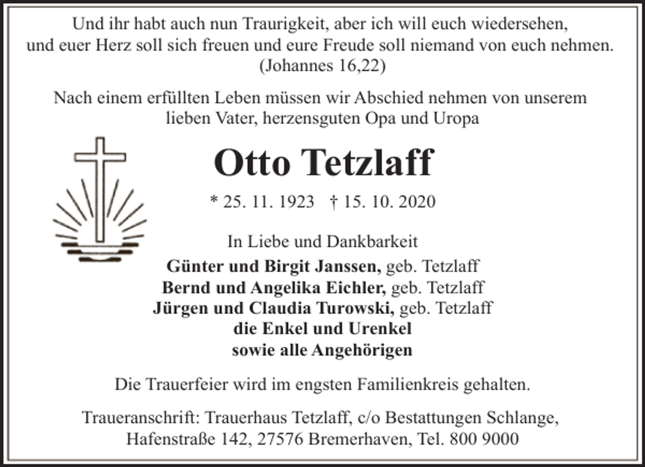 <p>Und ihr habt auch nun Traurigkeit, aber ich will euch wiedersehen,<br />und euer Herz soll sich freuen und eure Freude soll niemand von euch nehmen.<br />(Johannes 16,22)<br />Nach einem erfüllten Leben müssen wir Abschied nehmen von unserem<br />lieben Vater, herzensguten Opa und Uropa</p><p>Otto Tetzlaff<br />* 25. 11. 1923 † 15. 10. 2020<br />In Liebe und Dankbarkeit<br />Günter und Birgit Janssen, geb. Tetzlaff<br />Bernd und Angelika Eichler, geb. Tetzlaff<br />Jürgen und Claudia Turowski, geb. Tetzlaff<br />die Enkel und Urenkel<br />sowie alle Angehörigen<br />Die Trauerfeier wird im engsten Familienkreis gehalten.<br />Traueranschrift: Trauerhaus Tetzlaff, c/o Bestattungen Schlange,<br />Hafenstraße 142, 27576 Bremerhaven, Tel. 800 9000</p>