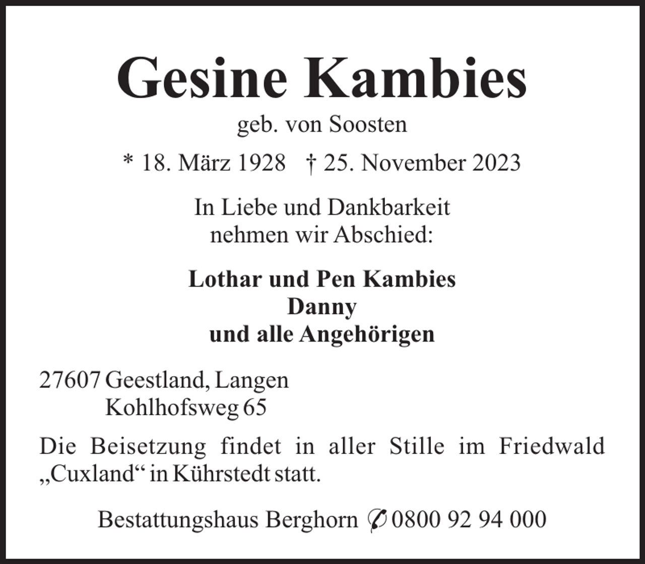 <p>Gesine Kambies<br />geb. von Soosten<br />* 18. März 1928 † 25. November 2023<br />In Liebe und Dankbarkeit<br />nehmen wir Abschied:<br />Lothar und Pen Kambies<br />Danny<br />und alle Angehörigen<br />27607 Geestland, Langen<br />Kohlhofsweg 65<br />Die Beisetzung findet in aller Stille im Friedwald<br />„Cuxland“ in Kührstedt statt.<br />Bestattungshaus Berghorn * 0800 92 94 000</p>