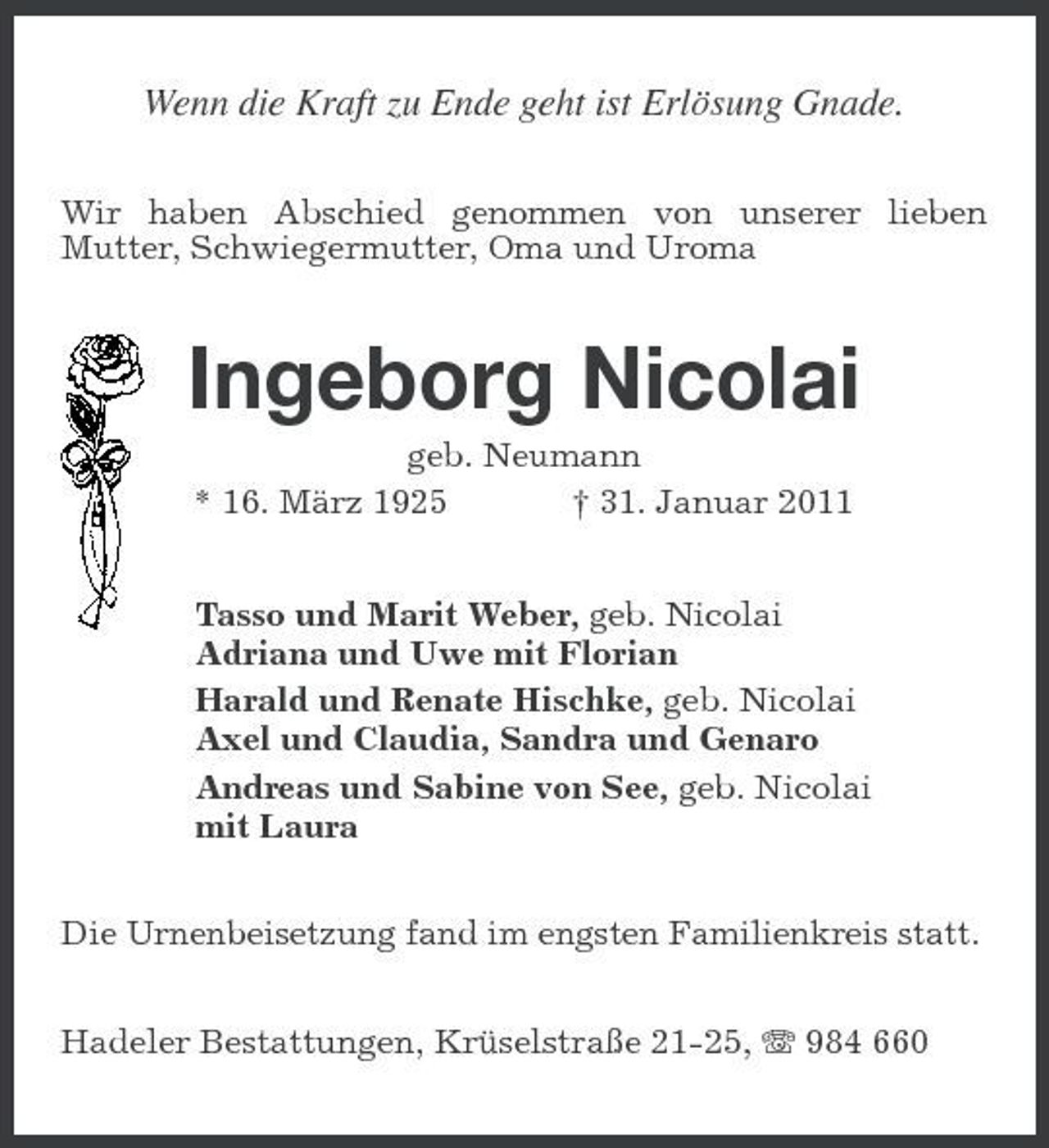 <p>Wenn die Kraft zu Ende geht ist Erlösung Gnade.<br />Wir haben Abschied genommen von unserer lieben Mutter, Schwiegermutter, Oma und Uroma</p><p>Ingeborg Nicolai<br />geb. Neumann * 16. März 1925 † 31. Januar 2011 Tasso und Marit Weber, geb. Nicolai Adriana und Uwe mit Florian Harald und Renate Hischke, geb. Nicolai Axel und Claudia, Sandra und Genaro Andreas und Sabine von See, geb. Nicolai mit Laura<br />Die Urnenbeisetzung fand im engsten Familienkreis statt.</p><p>Hadeler Bestattungen, Krüselstraße 21-25, 984 660</p>