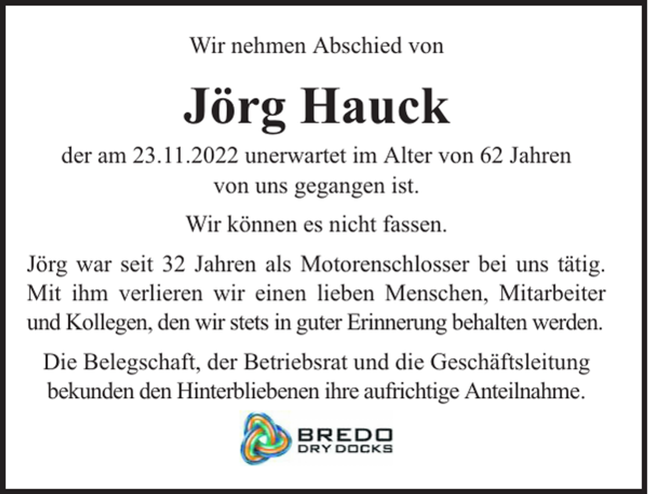 <p>Wir nehmen Abschied von</p><p>Jörg Hauck</p><p>der am 23.11.2022 unerwartet im Alter von 62 Jahren<br />von uns gegangen ist.<br />Wir können es nicht fassen.<br />Jörg war seit 32 Jahren als Motorenschlosser bei uns tätig.<br />Mit ihm verlieren wir einen lieben Menschen, Mitarbeiter<br />und Kollegen, den wir stets in guter Erinnerung behalten werden.<br />Die Belegschaft, der Betriebsrat und die Geschäftsleitung<br />bekunden den Hinterbliebenen ihre aufrichtige Anteilnahme.</p>
