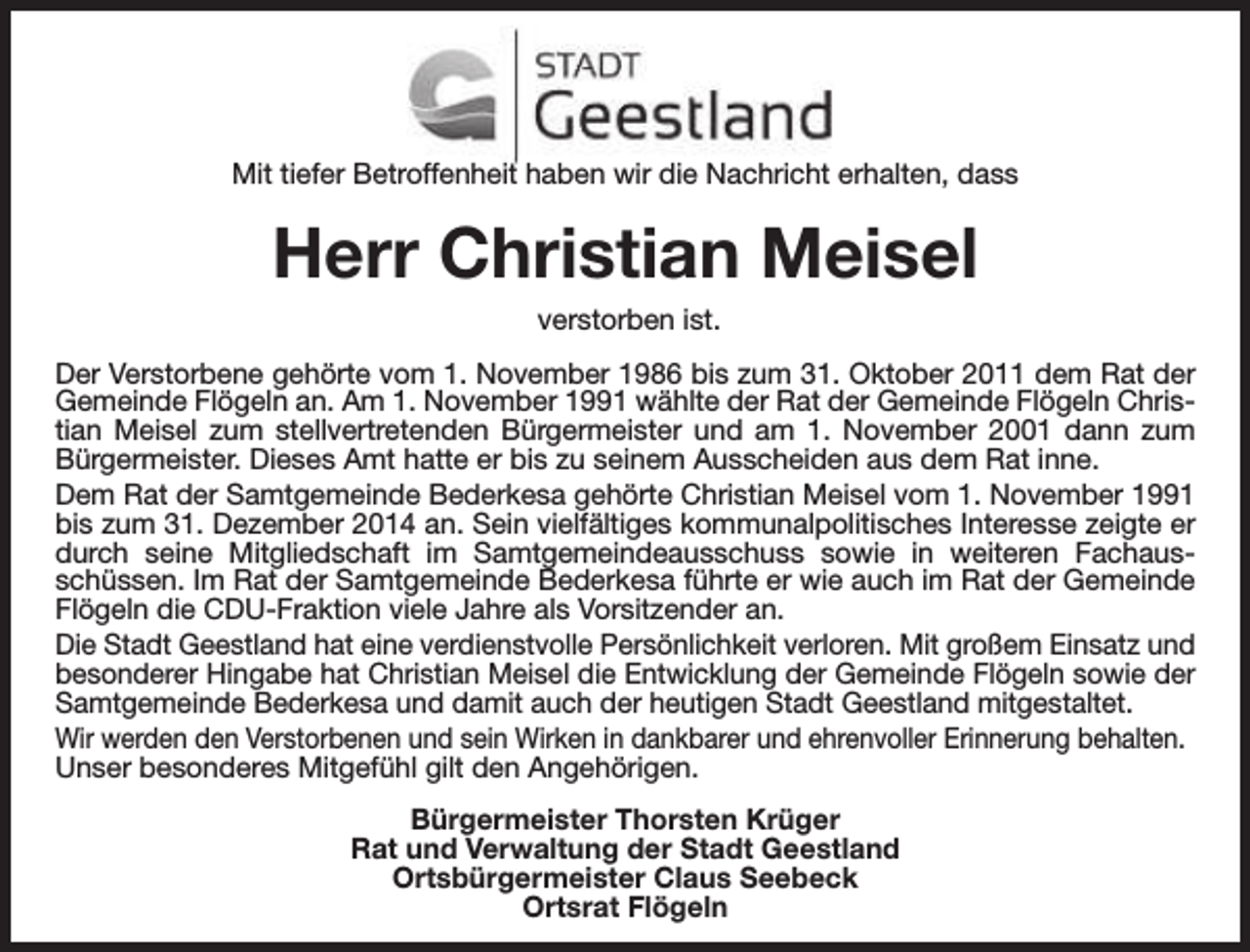 <p>Mit tiefer Betroffenheit haben wir die Nachricht erhalten, dass</p><p>Herr Christian Meisel<br />verstorben ist.<br />Der Verstorbene gehörte vom 1. November 1986 bis zum 31. Oktober 2011 dem Rat der<br />Gemeinde Flögeln an. Am 1. November 1991 wählte der Rat der Gemeinde Flögeln Christian Meisel zum stellvertretenden Bürgermeister und am 1. November 2001 dann zum<br />Bürgermeister. Dieses Amt hatte er bis zu seinem Ausscheiden aus dem Rat inne.<br />Dem Rat der Samtgemeinde Bederkesa gehörte Christian Meisel vom 1. November 1991<br />bis zum 31. Dezember 2014 an. Sein vielfältiges kommunalpolitisches Interesse zeigte er<br />durch seine Mitgliedschaft im Samtgemeindeausschuss sowie in weiteren Fachausschüssen. Im Rat der Samtgemeinde Bederkesa führte er wie auch im Rat der Gemeinde<br />Flögeln die CDU-Fraktion viele Jahre als Vorsitzender an.<br />Die Stadt Geestland hat eine verdienstvolle Persönlichkeit verloren. Mit großem Einsatz und<br />besonderer Hingabe hat Christian Meisel die Entwicklung der Gemeinde Flögeln sowie der<br />Samtgemeinde Bederkesa und damit auch der heutigen Stadt Geestland mitgestaltet.<br />Wir werden den Verstorbenen und sein Wirken in dankbarer und ehrenvoller Erinnerung behalten.<br />Unser besonderes Mitgefühl gilt den Angehörigen.<br />Bürgermeister Thorsten Krüger<br />Rat und Verwaltung der Stadt Geestland<br />Ortsbürgermeister Claus Seebeck<br />Ortsrat Flögeln</p>