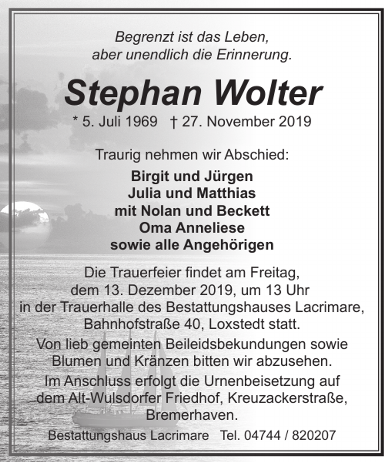 <p>Begrenzt ist das Leben,<br />aber unendlich die Erinnerung.</p><p>Stephan Wolter<br />* 5. Juli 1969 † 27. November 2019<br />Traurig nehmen wir Abschied:<br />Birgit und Jürgen<br />Julia und Matthias<br />mit Nolan und Beckett<br />Oma Anneliese<br />sowie alle Angehörigen<br />Die Trauerfeier findet am Freitag,<br />dem 13. Dezember 2019, um 13 Uhr<br />in der Trauerhalle des Bestattungshauses Lacrimare,<br />Bahnhofstraße 40, Loxstedt statt.<br />Von lieb gemeinten Beileidsbekundungen sowie<br />Blumen und Kränzen bitten wir abzusehen.<br />Im Anschluss erfolgt die Urnenbeisetzung auf<br />dem Alt-Wulsdorfer Friedhof, Kreuzackerstraße,<br />Bremerhaven.<br />Bestattungshaus Lacrimare Tel. 04744 / 820207</p>