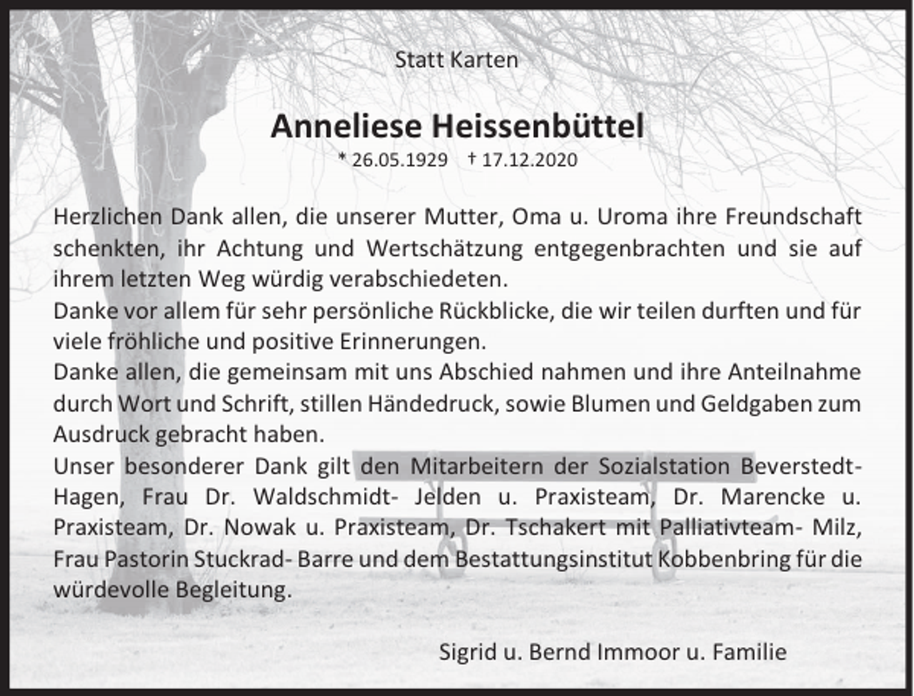 <p>Statt Karten</p><p>Anneliese Heissenbüttel<br />* 26.05.1929 † 17.12.2020</p><p>Herzlichen Dank allen, die unserer Mutter, Oma u. Uroma ihre Freundschaft<br />schenkten, ihr Achtung und Wertschätzung entgegenbrachten und sie auf<br />ihrem letzten Weg würdig verabschiedeten.<br />Danke vor allem für sehr persönliche Rückblicke, die wir teilen durften und für<br />viele fröhliche und positive Erinnerungen.<br />Danke allen, die gemeinsam mit uns Abschied nahmen und ihre Anteilnahme<br />durch Wort und Schrift, stillen Händedruck, sowie Blumen und Geldgaben zum<br />Ausdruck gebracht haben.<br />Unser besonderer Dank gilt den Mitarbeitern der Sozialstation BeverstedtHagen, Frau Dr. Waldschmidt- Jelden u. Praxisteam, Dr. Marencke u.<br />Praxisteam, Dr. Nowak u. Praxisteam, Dr. Tschakert mit Palliativteam- Milz,<br />Frau Pastorin Stuckrad- Barre und dem Bestattungsinstitut Kobbenbring für die<br />würdevolle Begleitung.<br />Sigrid u. Bernd Immoor u. Familie</p>