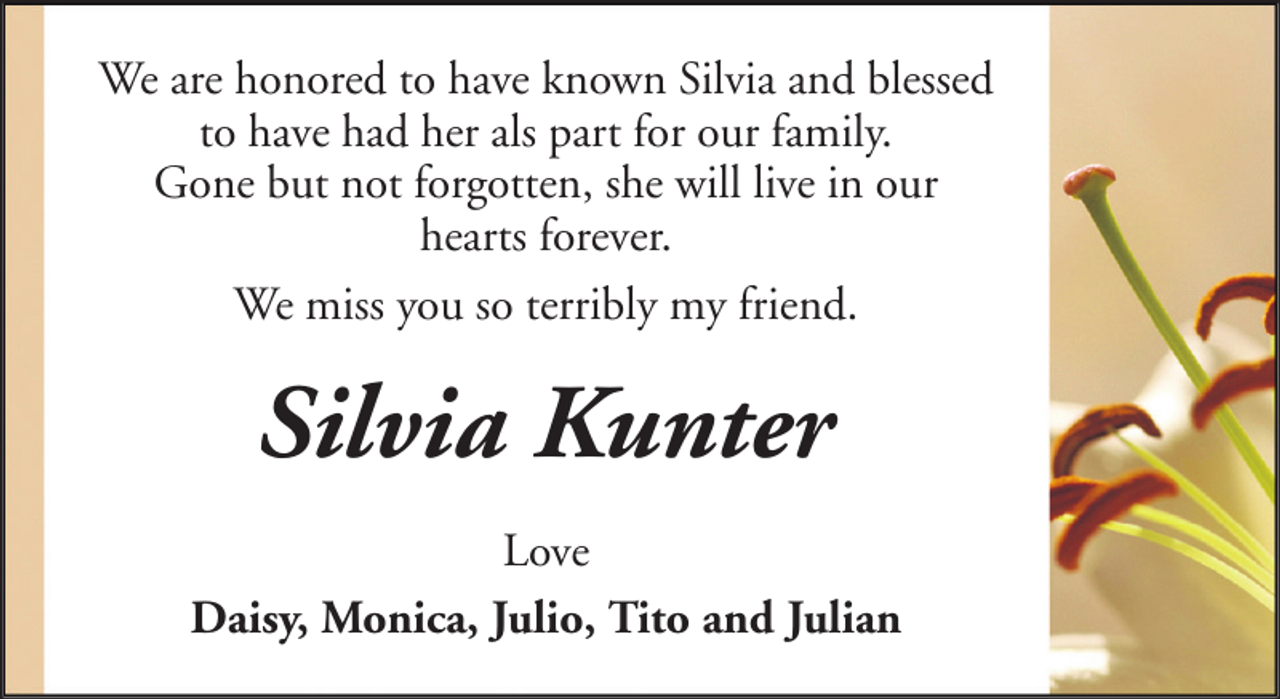 <p>We are honored to have known Silvia and blessed<br />to have had her als part for our family.<br />Gone but not forgotten, she will live in our<br />hearts forever.<br />We miss you so terribly my friend.</p><p>Silvia Kunter<br />Love<br />Daisy, Monica, Julio, Tito and Julian</p>