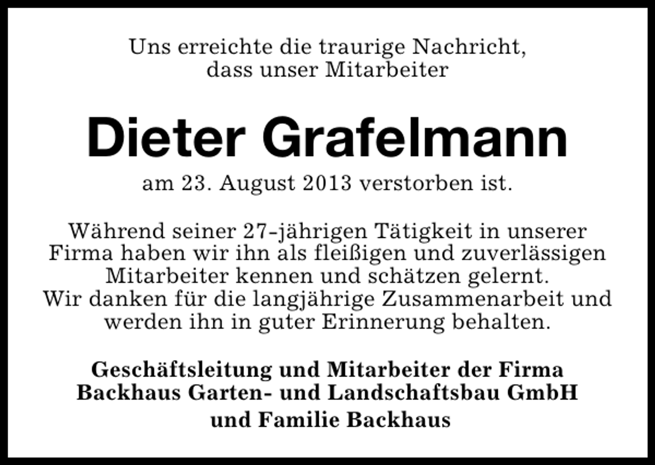 <p>Uns erreichte die traurige Nachricht,<br />dass unser Mitarbeiter</p><p>Dieter Grafelmann<br />am 23. August 2013 verstorben ist.</p><p>Während seiner 27-jährigen Tätigkeit in unserer<br />Firma haben wir ihn als fleißigen und zuverlässigen<br />Mitarbeiter kennen und schätzen gelernt.<br />Wir danken für die langjährige Zusammenarbeit und<br />werden ihn in guter Erinnerung behalten.<br />Geschäftsleitung und Mitarbeiter der Firma<br />Backhaus Garten- und Landschaftsbau GmbH<br />und Familie Backhaus</p>