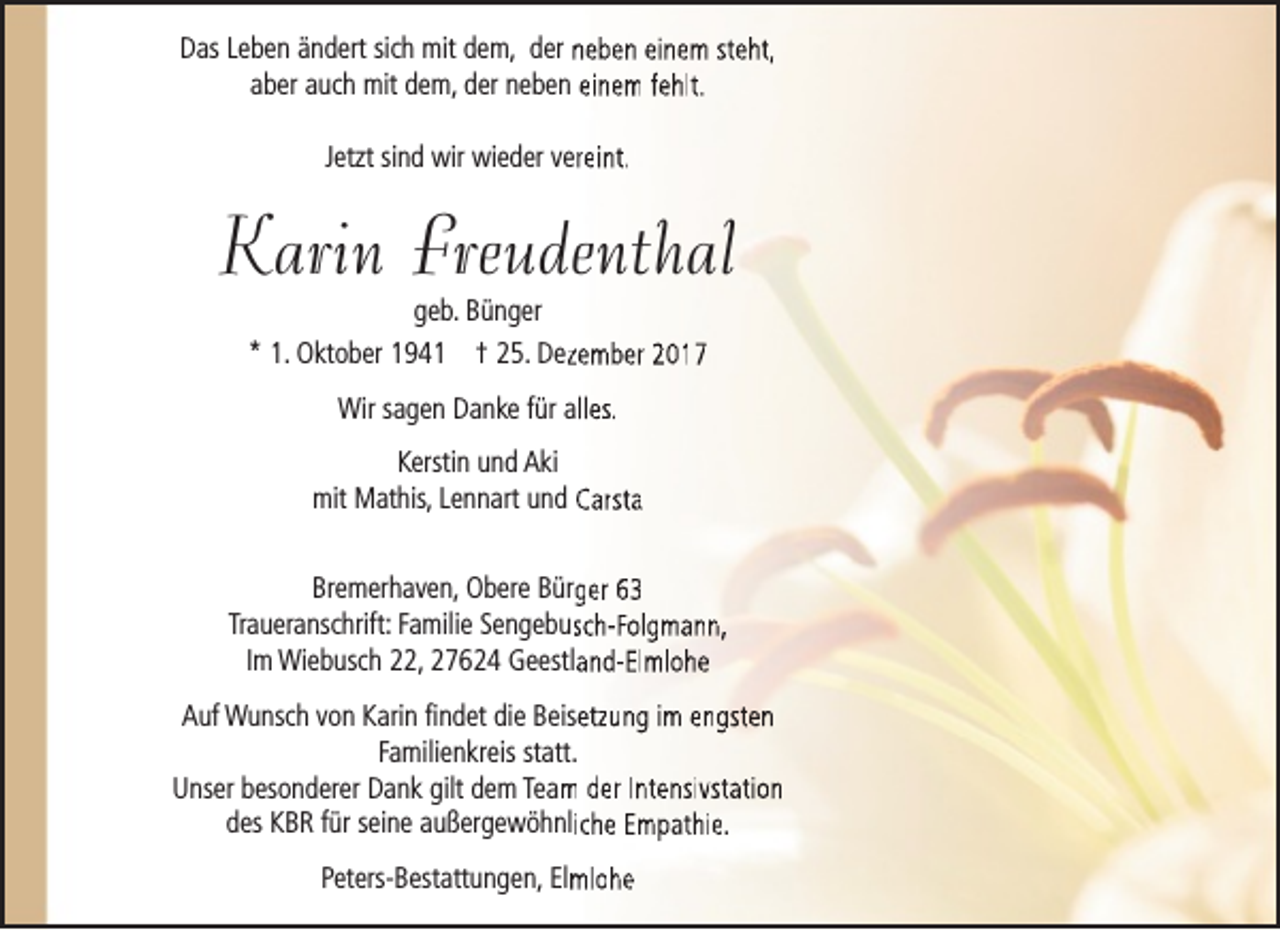 <p>Das Leben ändert sich mit dem, der neben einem steht,<br />aber auch mit dem, der neben einem fehlt.<br />Jetzt sind wir wieder vereint.</p><p>Karin Freudenthal<br />geb. Bünger<br />* 1. Oktober 1941 † 25. Dezzember 2017<br />Wir sagen Danke für alles.<br />Kerstin und Aki<br />mit Mathis, Lennart und Carsta<br />Bremerhaven, Obere Bürger 63<br />Traueranschrift: Familie Sengebussch-Folgmann,<br />Im Wiebusch 22, 27624 Geestland-Elmlohe<br />Auf Wunsch von Karin findet die Beisetzung im engsten<br />Familienkreis statt.<br />Unser besonderer Dank gilt dem Team<br />m der Intensivstation<br />des KBR für seine außergewöhnliche Empathie.<br />Peters-Bestattungen, Elm<br />mlohe</p>
