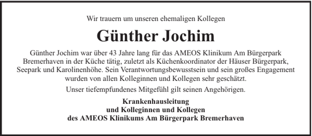 <p>Wir trauern um unseren ehemaligen Kollegen</p><p>Günther Jochim<br />Günther Jochim war über 43 Jahre lang für das AMEOS Klinikum Am Bürgerpark<br />Bremerhaven in der Küche tätig, zuletzt als Küchenkoordinator der Häuser Bürgerpark,<br />Seepark und Karolinenhöhe. Sein Verantwortungsbewusstsein und sein großes Engagement<br />wurden von allen Kolleginnen und Kollegen sehr geschätzt.<br />Unser tiefempfundenes Mitgefühl gilt seinen Angehörigen.<br />Krankenhausleitung<br />und Kolleginnen und Kollegen<br />des AMEOS Klinikums Am Bürgerpark Bremerhaven</p>