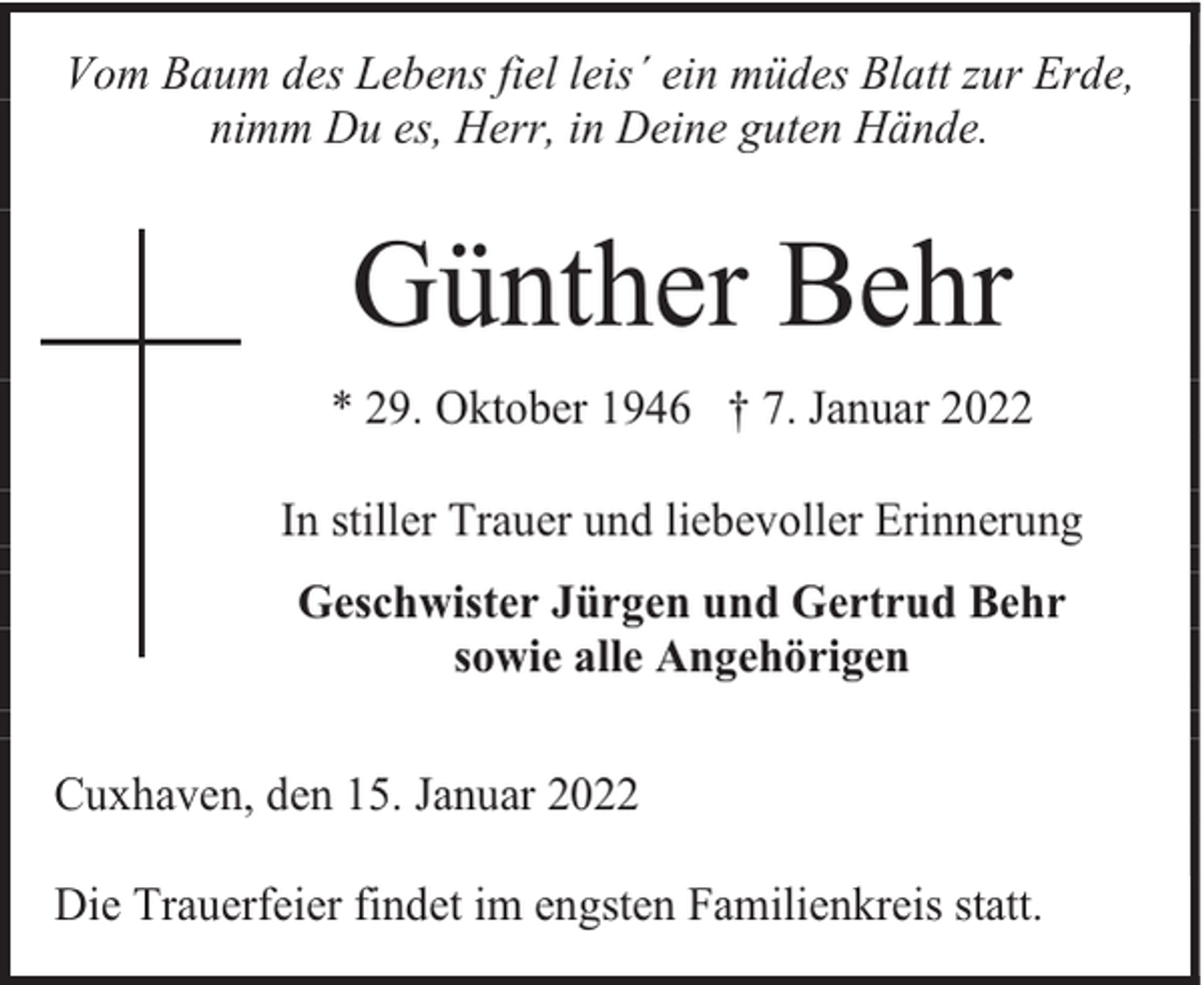 <p>Vom Baum des Lebens fiel leis´ ein müdes Blatt zur Erde,<br />nimm Du es, Herr, in Deine guten Hände.</p><p>Günther Behr<br />* 29. Oktober 1946 † 7. Januar 2022<br />In stiller Trauer und liebevoller Erinnerung<br />Geschwister Jürgen und Gertrud Behr<br />sowie alle Angehörigen<br />Cuxhaven, den 15. Januar 2022<br />Die Trauerfeier findet im engsten Familienkreis statt.</p>