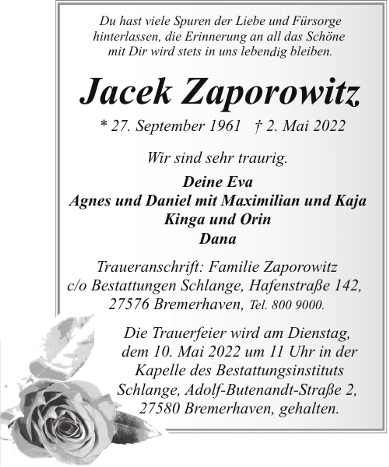 <p>Du hast viele Spuren der Liebe und Fürsorge<br />hinterlassen, die Erinnerung an all das Schöne<br />mit Dir wird stets in uns lebendig bleiben.</p><p>Jacek Zaporowitz<br />* 27. September 1961 † 2. Mai 2022</p><p>Wir sind sehr traurig.<br />Deine Eva<br />Agnes und Daniel mit Maximilian und Kaja<br />Kinga und Orin<br />Dana<br />Traueranschrift: Familie Zaporowitz<br />c/o Bestattungen Schlange, Hafenstraße 142,<br />27576 Bremerhaven, Tel. 800 9000.<br />Die Trauerfeier wird am Dienstag,<br />dem 10. Mai 2022 um 11 Uhr in der<br />Kapelle des Bestattungsinstituts<br />Schlange, Adolf-Butenandt-Straße 2,<br />27580 Bremerhaven, gehalten.</p>