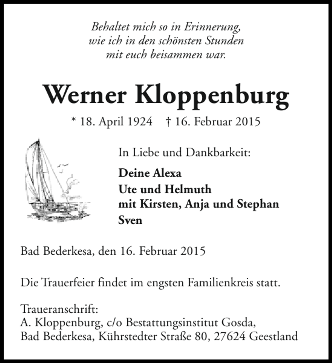 <p>Behaltet mich so in Erinnerung,<br />wie ich in den schönsten Stunden<br />mit euch beisammen war.</p><p>Werner Kloppenburg<br />* 18. April 1924</p><p>† 16. Februar 2015</p><p>In Liebe und Dankbarkeit:<br />Deine Alexa<br />Ute und Helmuth<br />mit Kirsten, Anja und Stephan<br />Sven<br />Bad Bederkesa, den 16. Februar 2015<br />Die Trauerfeier findet im engsten Familienkreis statt.<br />Traueranschrift:<br />A. Kloppenburg, c/o Bestattungsinstitut Gosda,<br />Bad Bederkesa, Kührstedter Straße 80, 27624 Geestland</p>