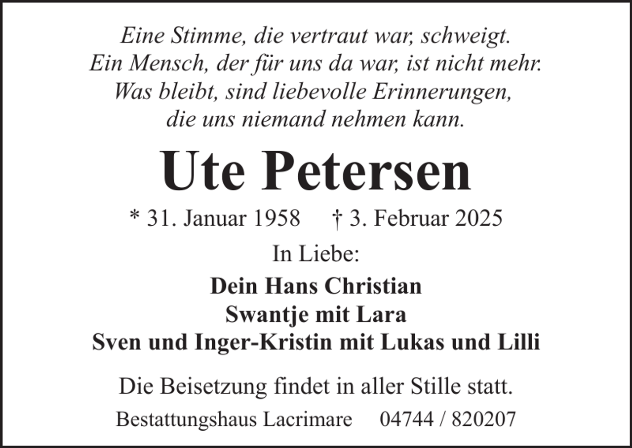 <p>Eine Stimme, die vertraut war, schweigt.<br />Ein Mensch, der für uns da war, ist nicht mehr.<br />Was bleibt, sind liebevolle Erinnerungen,<br />die uns niemand nehmen kann.</p><p>Ute Petersen</p><p>* 31. Januar 1958 † 3. Februar 2025<br />In Liebe:<br />Dein Hans Christian<br />Swantje mit Lara<br />Sven und Inger-Kristin mit Lukas und Lilli<br />Die Beisetzung findet in aller Stille statt.<br />Bestattungshaus Lacrimare</p><p>04744 / 820207</p>