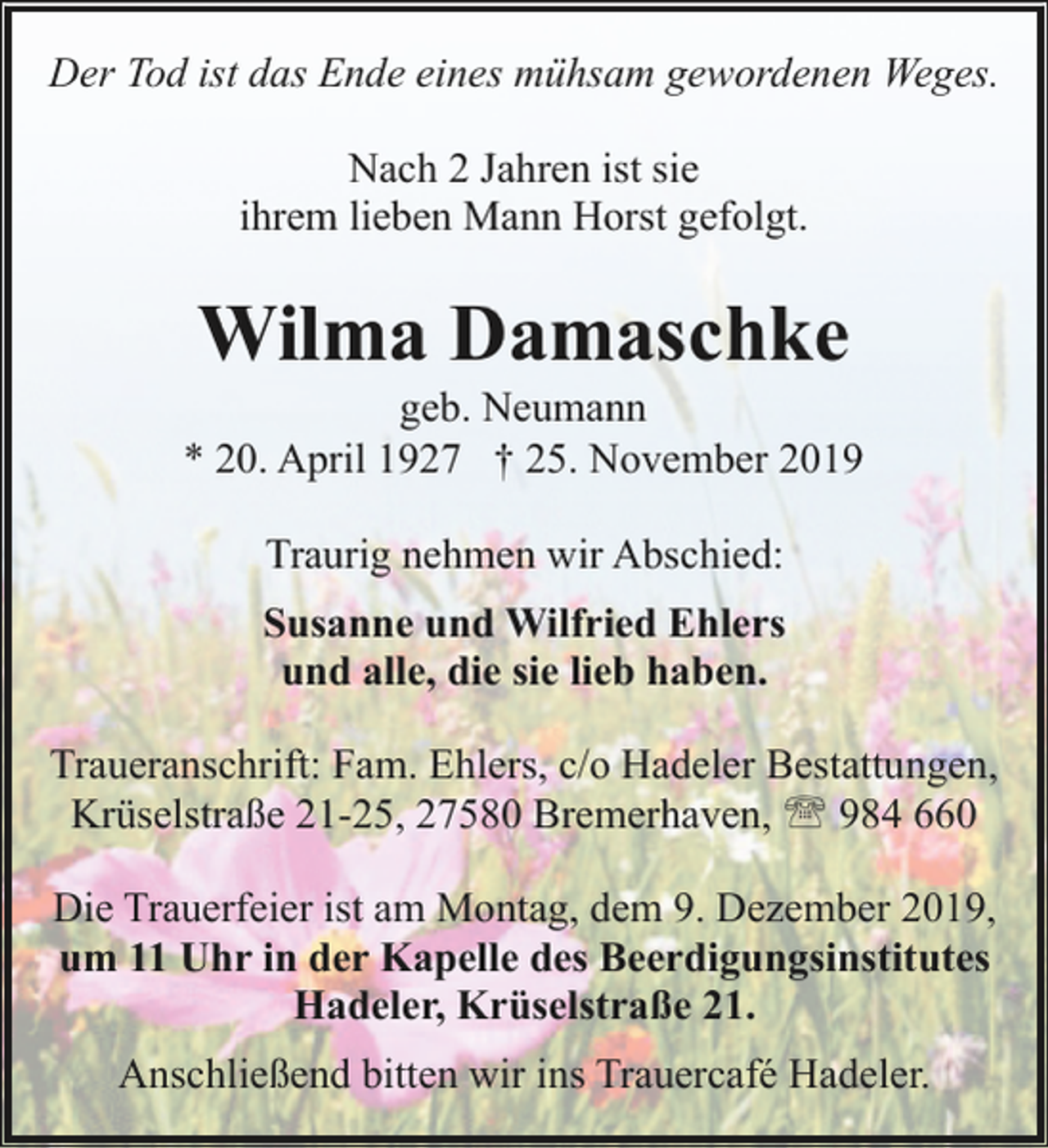 <p>Der Tod ist das Ende eines mühsam gewordenen Weges.<br />Nach 2 Jahren ist sie<br />ihrem lieben Mann Horst gefolgt.</p><p>Wilma Damaschke</p><p>geb. Neumann<br />* 20. April 1927 † 25. November 2019<br />Traurig nehmen wir Abschied:<br />Susanne und Wilfried Ehlers<br />und alle, die sie lieb haben.<br />Traueranschrift: Fam. Ehlers, c/o Hadeler Bestattungen,<br />Krüselstraße 21-25, 27580 Bremerhaven, ' 984 660<br />Die Trauerfeier ist am Montag, dem 9. Dezember 2019,<br />um 11 Uhr in der Kapelle des Beerdigungsinstitutes<br />Hadeler, Krüselstraße 21.<br />Anschließend bitten wir ins Trauercafé Hadeler.</p>