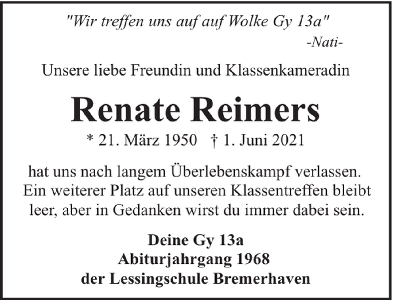 <p>"Wir treffen uns auf auf Wolke Gy 13a"</p><p>-Nati-</p><p>Unsere liebe Freundin und Klassenkameradin</p><p>Renate Reimers<br />* 21. März 1950 † 1. Juni 2021</p><p>hat uns nach langem Überlebenskampf verlassen.<br />Ein weiterer Platz auf unseren Klassentreffen bleibt<br />leer, aber in Gedanken wirst du immer dabei sein.<br />Deine Gy 13a<br />Abiturjahrgang 1968<br />der Lessingschule Bremerhaven</p>
