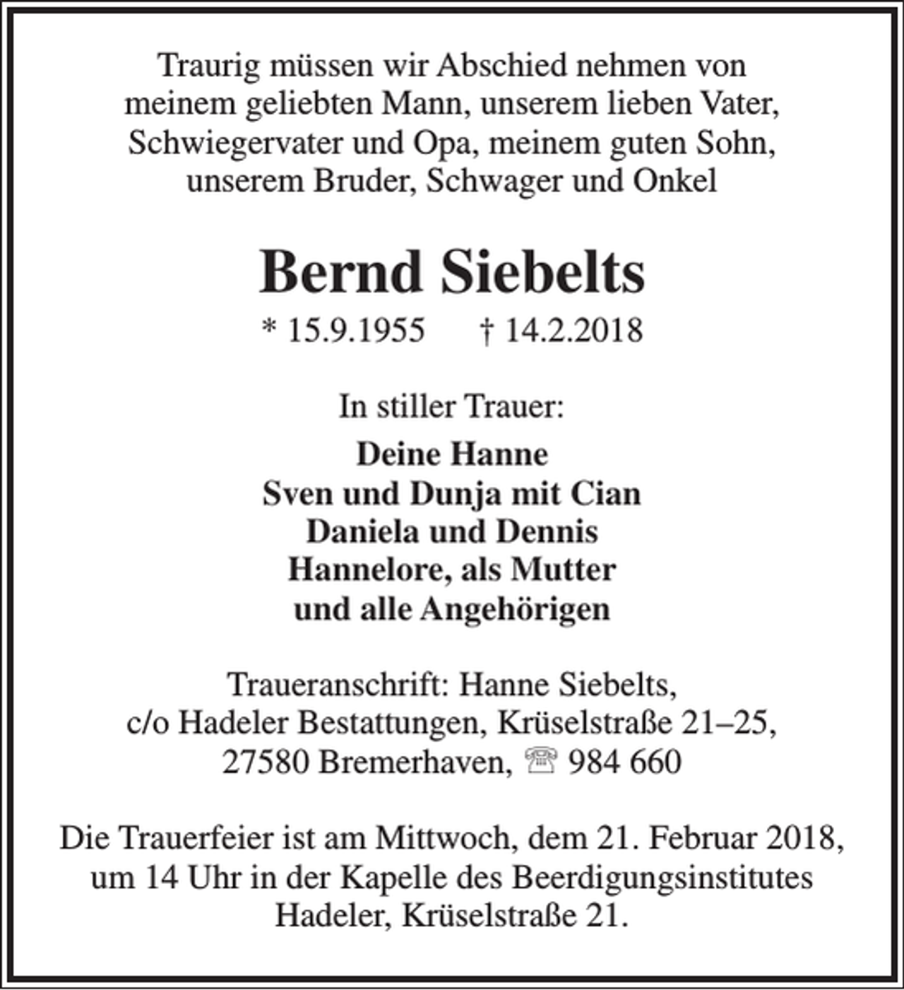 <p>Traurig müssen wir Abschied nehmen von<br />meinem geliebten Mann, unserem lieben Vater,<br />Schwiegervater und Opa, meinem guten Sohn,<br />unserem Bruder, Schwager und Onkel</p><p>Bernd Siebelts<br />* 15.9.1955</p><p>† 14.2.2018</p><p>In stiller Trauer:<br />Deine Hanne<br />Sven und Dunja mit Cian<br />Daniela und Dennis<br />Hannelore, als Mutter<br />und alle Angehörigen<br />Traueranschrift: Hanne Siebelts,<br />c/o Hadeler Bestattungen, Krüselstraße 21–25,<br />27580 Bremerhaven,  984 660<br />Die Trauerfeier ist am Mittwoch, dem 21. Februar 2018,<br />um 14 Uhr in der Kapelle des Beerdigungsinstitutes<br />Hadeler, Krüselstraße 21.</p>