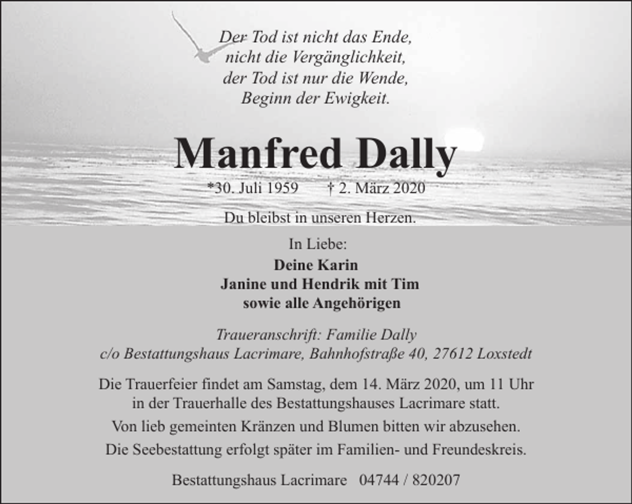 <p>Der Tod ist nicht das Ende,<br />nicht die Vergänglichkeit,<br />der Tod ist nur die Wende,<br />Beginn der Ewigkeit.</p><p>Manfred Dally<br />*30. Juli 1959</p><p>† 2. März 2020</p><p>Du bleibst in unseren Herzen.<br />In Liebe:<br />Deine Karin<br />Janine und Hendrik mit Tim<br />sowie alle Angehörigen<br />Traueranschrift: Familie Dally<br />c/o Bestattungshaus Lacrimare, Bahnhofstraße 40, 27612 Loxstedt<br />Die Trauerfeier findet am Samstag, dem 14. März 2020, um 11 Uhr<br />in der Trauerhalle des Bestattungshauses Lacrimare statt.<br />Von lieb gemeinten Kränzen und Blumen bitten wir abzusehen.<br />Die Seebestattung erfolgt später im Familien- und Freundeskreis.<br />Bestattungshaus Lacrimare 04744 / 820207</p>
