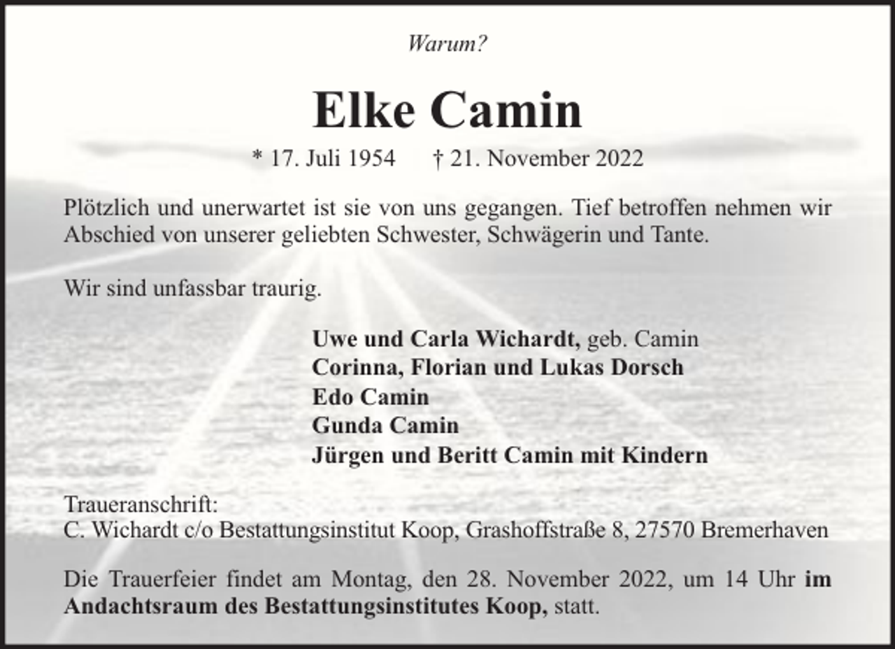 <p>Warum?</p><p>Elke Camin</p><p>* 17. Juli 1954</p><p>† 21. November 2022</p><p>Plötzlich und unerwartet ist sie von uns gegangen. Tief betroffen nehmen wir<br />Abschied von unserer geliebten Schwester, Schwägerin und Tante.<br />Wir sind unfassbar traurig.<br />Uwe und Carla Wichardt, geb. Camin<br />Corinna, Florian und Lukas Dorsch<br />Edo Camin<br />Gunda Camin<br />Jürgen und Beritt Camin mit Kindern<br />Traueranschrift:<br />C. Wichardt c/o Bestattungsinstitut Koop, Grashoffstraße 8, 27570 Bremerhaven<br />Die Trauerfeier findet am Montag, den 28. November 2022, um 14 Uhr im<br />Andachtsraum des Bestattungsinstitutes Koop, statt.</p>