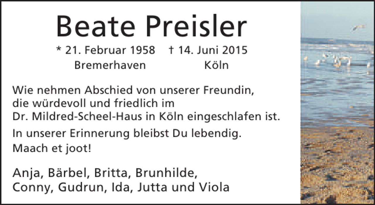 <p>Beate Preisler<br />* 21. Februar 1958<br />Bremerhaven</p><p>† 14. Juni 2015<br />Köln</p><p>Wie nehmen Abschied von unserer Freundin,<br />die würdevoll und friedlich im<br />Dr. Mildred-Scheel-Haus in Köln eingeschlafen ist.<br />In unserer Erinnerung bleibst Du lebendig.<br />Maach et joot!</p><p>Anja, Bärbel, Britta, Brunhilde,<br />Conny, Gudrun, Ida, Jutta und Viola</p>