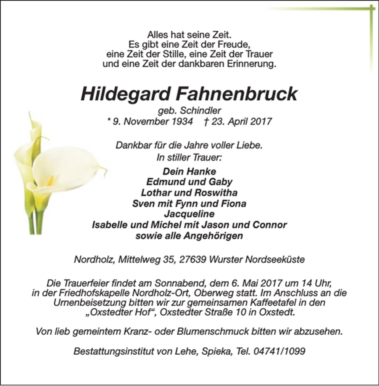 <p>Alles hat seine Zeit.<br />Es gibt eine Zeit der Freude,<br />eine Zeit der Stille, eine Zeit der Trauer<br />und eine Zeit der dankbaren Erinnerung.</p><p>Hildegard Fahnenbruck<br />geb. Schindler<br />* 9. November 1934 † 23. April 2017</p><p>Dankbar für die Jahre voller Liebe.<br />In stiller Trauer:<br />Dein Hanke<br />Edmund und Gaby<br />Lothar und Roswitha<br />Sven mit Fynn und Fiona<br />Jacqueline<br />Isabelle und Michel mit Jason und Connor<br />sowie alle Angehörigen<br />Nordholz, Mittelweg 35, 27639 Wurster Nordseeküste<br />Die Trauerfeier findet am Sonnabend, dem 6. Mai 2017 um 14 Uhr,<br />in der Friedhofskapelle Nordholz-Ort, Oberweg statt. Im Anschluss an die<br />Urnenbeisetzung bitten wir zur gemeinsamen Kaffeetafel in den<br />„Oxstedter Hof“, Oxstedter Straße 10 in Oxstedt.<br />Von lieb gemeintem Kranz- oder Blumenschmuck bitten wir abzusehen.<br />Bestattungsinstitut von Lehe, Spieka, Tel. 04741/1099</p>