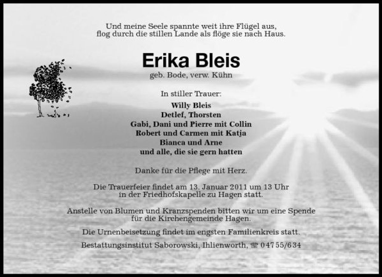 <p>Und meine Seele spannte weit ihre Flügel aus, ﬂog durch die stillen Lande als ﬂöge sie nach Haus.</p><p>Erika Bleis<br />geb. Bode, verw. Kühn In stiller Trauer: Willy Bleis Detlef, Thorsten Gabi, Dani und Pierre mit Collin Robert und Carmen mit Katja Bianca und Arne und alle, die sie gern hatten Danke für die Pﬂege mit Herz. Die Trauerfeier ﬁndet am 13. Januar 2011 um 13 Uhr in der Friedhofskapelle zu Hagen statt. Anstelle von Blumen und Kranzspenden bitten wir um eine Spende für die Kirchengemeinde Hagen. Die Urnenbeisetzung ﬁndet im engsten Familienkreis statt. Bestattungsinstitut Saborowski, Ihlienworth, 0 47 55/6 34</p>