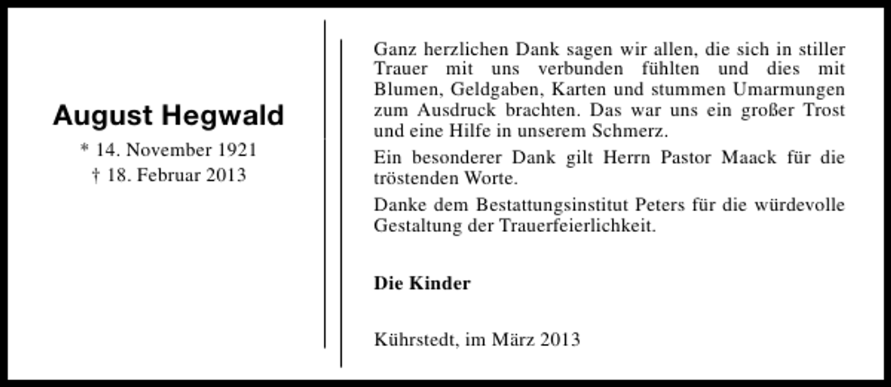 <p>August Hegwald<br />* 14. November 1921<br />† 18. Februar 2013</p><p>Ganz herzlichen Dank sagen wir allen, die sich in stiller<br />Trauer mit uns verbunden fühlten und dies mit<br />Blumen, Geldgaben, Karten und stummen Umarmungen<br />zum Ausdruck brachten. Das war uns ein großer Trost<br />und eine Hilfe in unserem Schmerz.<br />Ein besonderer Dank gilt Herrn Pastor Maack für die<br />tröstenden Worte.<br />Danke dem Bestattungsinstitut Peters für die würdevolle<br />Gestaltung der Trauerfeierlichkeit.<br />Die Kinder<br />Kührstedt, im März 2013</p>