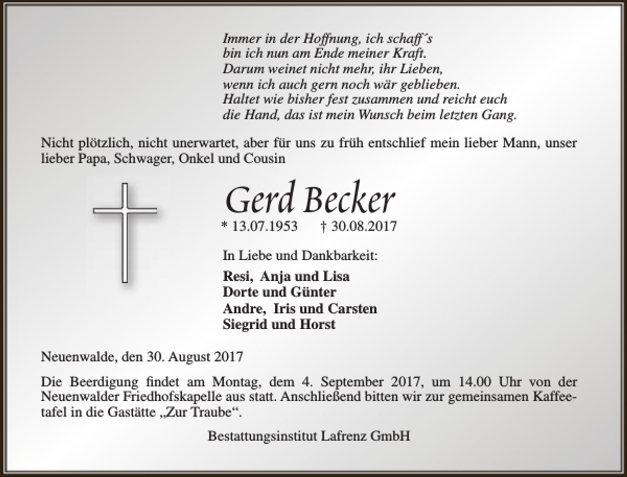 <p>Immer in der Hoffnung, ich schaff´s<br />bin ich nun am Ende meiner Kraft.<br />Darum weinet nicht mehr, ihr Lieben,<br />wenn ich auch gern noch wär geblieben.<br />Haltet wie bisher fest zusammen und reicht euch<br />die Hand, das ist mein Wunsch beim letzten Gang.<br />Nicht plötzlich, nicht unerwartet, aber für uns zu früh entschlief mein lieber Mann, unser<br />lieber Papa, Schwager, Onkel und Cousin</p><p>Gerd Becker</p><p>* 13.07.1953</p><p>† 30.08.2017</p><p>In Liebe und Dankbarkeit:<br />Resi, Anja und Lisa<br />Dorte und Günter<br />Andre, Iris und Carsten<br />Siegrid und Horst<br />Neuenwalde, den 30. August 2017<br />Die Beerdigung findet am Montag, dem 4. September 2017, um 14.00 Uhr von der<br />Neuenwalder Friedhofskapelle aus statt. Anschließend bitten wir zur gemeinsamen Kaffeetafel in die Gastätte „Zur Traube“.<br />Bestattungsinstitut Lafrenz GmbH</p>