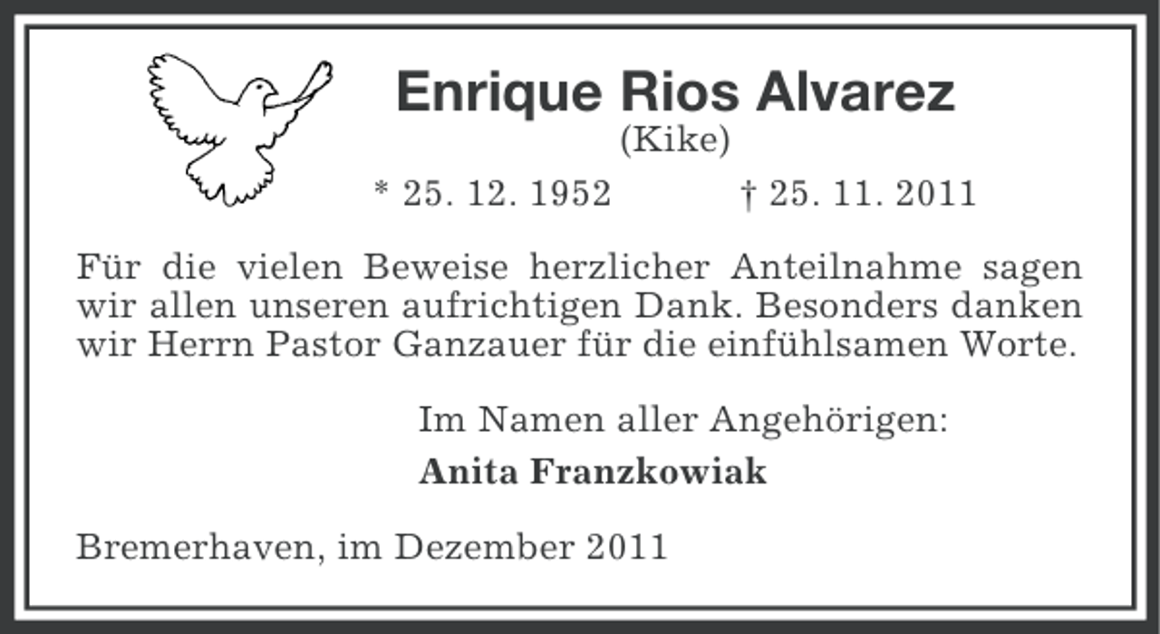 <p>Enrique Rios Alvarez<br />(Kike)<br />* 25. 12. 1952</p><p>† 25. 11. 2011</p><p>Für die vielen Beweise herzlicher Anteilnahme sagen<br />wir allen unseren aufrichtigen Dank. Besonders danken<br />wir Herrn Pastor Ganzauer für die einfühlsamen Worte.<br />Im Namen aller Angehörigen:<br />Anita Franzkowiak<br />Bremerhaven, im Dezember 2011</p>