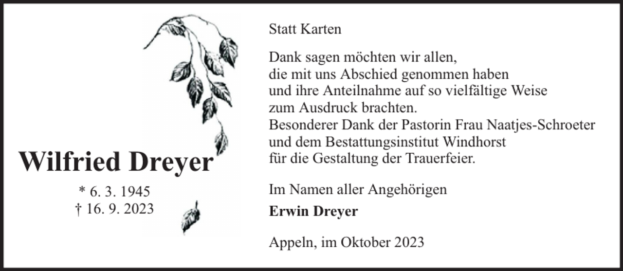 <p>Statt Karten</p><p>Wilfried Dreyer<br />* 6. 3. 1945<br />† 16. 9. 2023</p><p>Dank sagen möchten wir allen,<br />die mit uns Abschied genommen haben<br />und ihre Anteilnahme auf so vielfältige Weise<br />zum Ausdruck brachten.<br />Besonderer Dank der Pastorin Frau Naatjes-Schroeter<br />und dem Bestattungsinstitut Windhorst<br />für die Gestaltung der Trauerfeier.<br />Im Namen aller Angehörigen<br />Erwin Dreyer<br />Appeln, im Oktober 2023</p>