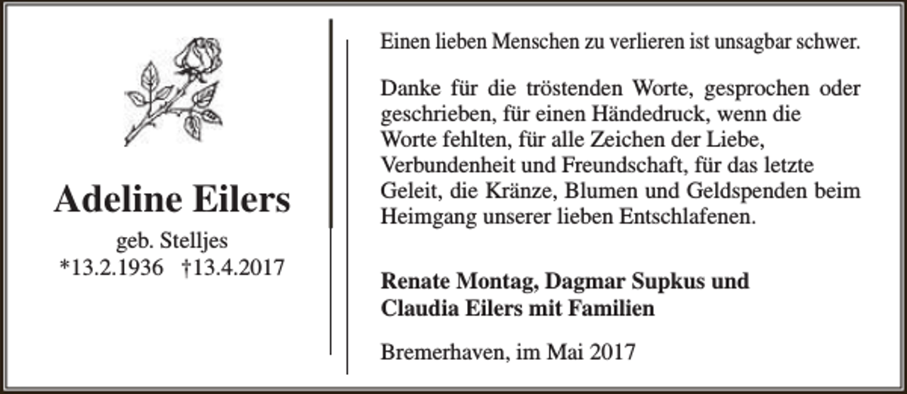 <p>Einen lieben Menschen zu verlieren ist unsagbar schwer.</p><p>Adeline Eilers<br />geb. Stelljes<br />*13.2.1936 †13.4.2017</p><p>Danke für die tröstenden Worte, gesprochen oder<br />geschrieben, für einen Händedruck, wenn die<br />Worte fehlten, für alle Zeichen der Liebe,<br />Verbundenheit und Freundschaft, für das letzte<br />Geleit, die Kränze, Blumen und Geldspenden beim<br />Heimgang unserer lieben Entschlafenen.<br />Renate Montag, Dagmar Supkus und<br />Claudia Eilers mit Familien<br />Bremerhaven, im Mai 2017</p>