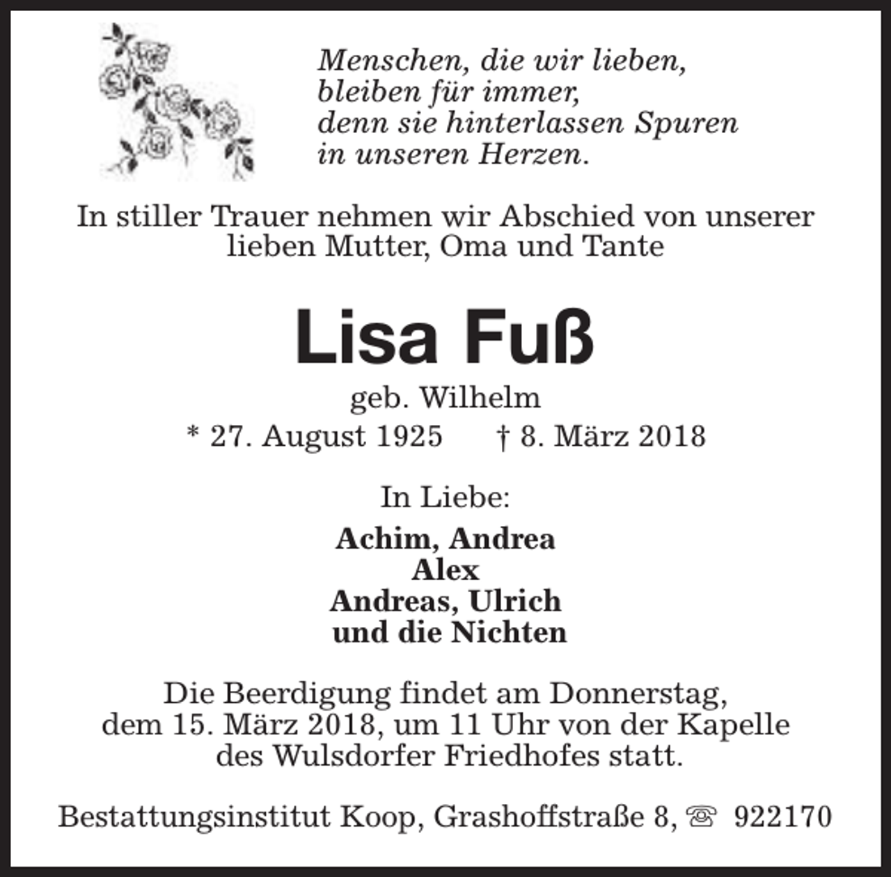 <p>Menschen, die wir lieben,<br />bleiben für immer,<br />denn sie hinterlassen Spuren<br />in unseren Herzen.<br />In stiller Trauer nehmen wir Abschied von unserer<br />lieben Mutter, Oma und Tante</p><p>Lisa Fuß</p><p>geb. Wilhelm<br />* 27. August 1925<br />† 8. März 2018<br />In Liebe:<br />Achim, Andrea<br />Alex<br />Andreas, Ulrich<br />und die Nichten<br />Die Beerdigung findet am Donnerstag,<br />dem 15. März 2018, um 11 Uhr von der Kapelle<br />des Wulsdorfer Friedhofes statt.<br />Bestattungsinstitut Koop, Grashoffstraße 8, s 922170</p>