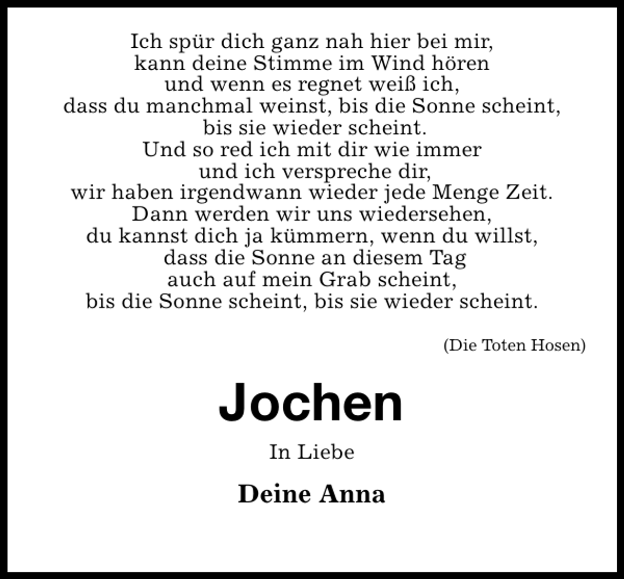 <p>Ich spür dich ganz nah hier bei mir,<br />kann deine Stimme im Wind hören<br />und wenn es regnet weiß ich,<br />dass du manchmal weinst, bis die Sonne scheint,<br />bis sie wieder scheint.<br />Und so red ich mit dir wie immer<br />und ich verspreche dir,<br />wir haben irgendwann wieder jede Menge Zeit.<br />Dann werden wir uns wiedersehen,<br />du kannst dich ja kümmern, wenn du willst,<br />dass die Sonne an diesem Tag<br />auch auf mein Grab scheint,<br />bis die Sonne scheint, bis sie wieder scheint.<br />(Die Toten Hosen)</p>
<p>Jochen<br />In Liebe</p>
<p>Deine Anna</p>
