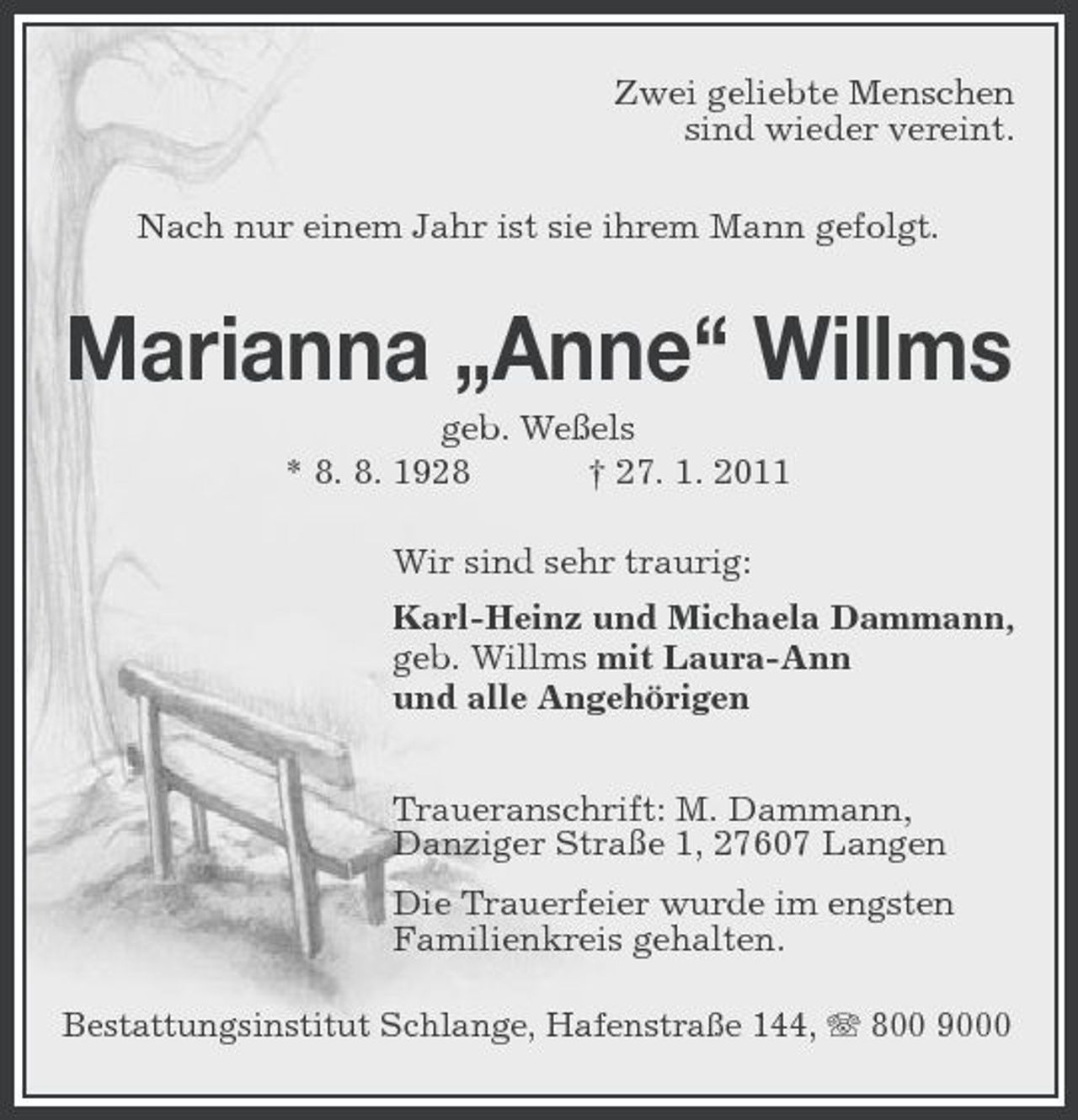 <p>Zwei geliebte Menschen sind wieder vereint. Nach nur einem Jahr ist sie ihrem Mann gefolgt.</p><p>Marianna „Anne“ Willms<br />geb. Weßels * 8. 8. 1928 † 27. 1. 2011 Wir sind sehr traurig: Karl-Heinz und Michaela Dammann, geb. Willms mit Laura-Ann und alle Angehörigen Traueranschrift: M. Dammann, Danziger Straße 1, 27607 Langen Die Trauerfeier wurde im engsten Familienkreis gehalten.<br />Bestattungsinstitut Schlange, Hafenstraße 144, 800 9000</p>