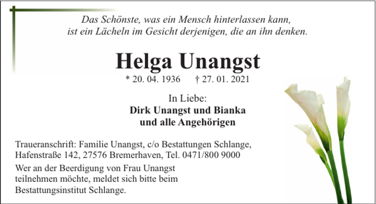 <p>Das Schönste, was ein Mensch hinterlassen kann,<br />ist ein Lächeln im Gesicht derjenigen, die an ihn denken.</p><p>Helga Unangst<br />* 20. 04. 1936</p><p>† 27. 01. 2021</p><p>In Liebe:<br />Dirk Unangst und Bianka<br />und alle Angehörigen<br />Traueranschrift: Familie Unangst, c/o Bestattungen Schlange,<br />Hafenstraße 142, 27576 Bremerhaven, Tel. 0471/800 9000<br />Wer an der Beerdigung von Frau Unangst<br />teilnehmen möchte, meldet sich bitte beim<br />Bestattungsinstitut Schlange.</p>