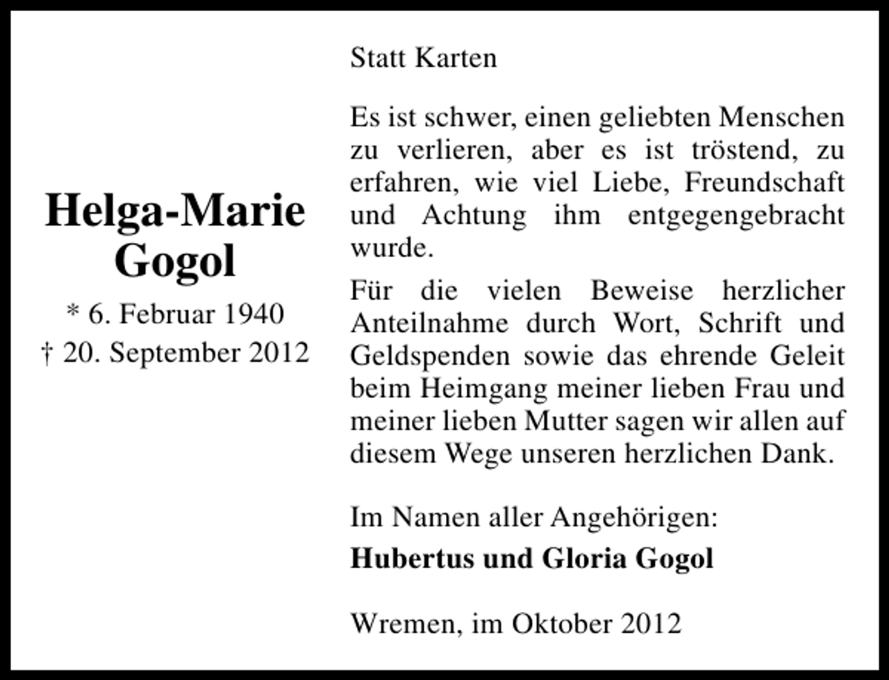 <p>Statt Karten</p><p>Helga-Marie<br />Gogol<br />* 6. Februar 1940<br />† 20. September 2012</p><p>Es ist schwer, einen geliebten Menschen<br />zu verlieren, aber es ist tröstend, zu<br />erfahren, wie viel Liebe, Freundschaft<br />und Achtung ihm entgegengebracht<br />wurde.<br />Für die vielen Beweise herzlicher<br />Anteilnahme durch Wort, Schrift und<br />Geldspenden sowie das ehrende Geleit<br />beim Heimgang meiner lieben Frau und<br />meiner lieben Mutter sagen wir allen auf<br />diesem Wege unseren herzlichen Dank.<br />Im Namen aller Angehörigen:<br />Hubertus und Gloria Gogol<br />Wremen, im Oktober 2012</p>