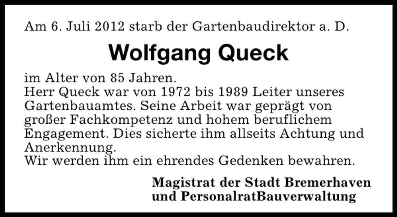 <p>Am 6. Juli 2012 starb der Gartenbaudirektor a. D.</p><p>Wolfgang Queck<br />im Alter von 85 Jahren.<br />Herr Queck war von 1972 bis 1989 Leiter unseres<br />Gartenbauamtes. Seine Arbeit war geprägt von<br />großer Fachkompetenz und hohem beruflichem<br />Engagement. Dies sicherte ihm allseits Achtung und<br />Anerkennung.<br />Wir werden ihm ein ehrendes Gedenken bewahren.<br />Magistrat der Stadt Bremerhaven<br />und PersonalratBauverwaltung</p>