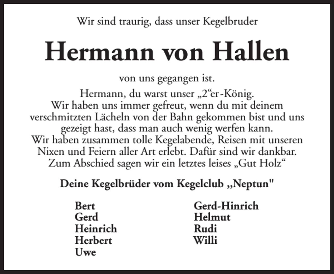 <p>Wir sind traurig, dass unser Kegelbruder</p><p>Hermann von Hallen<br />von uns gegangen ist.<br />Hermann, du warst unser „2“er -König.<br />Wir haben uns immer gefreut, wenn du mit deinem<br />verschmitzten Lächeln von der Bahn gekommen bist und uns<br />gezeigt hast, dass man auch wenig werfen kann.<br />Wir haben zusammen tolle Kegelabende, Reisen mit unseren<br />Nixen und Feiern aller Art erlebt. Dafür sind wir dankbar.<br />Zum Abschied sagen wir ein letztes leises „Gut Holz“<br />Deine Kegelbrüder vom Kegelclub ,,Neptun"<br />Bert<br />Gerd<br />Heinrich<br />Herbert<br />Uwe</p><p>Gerd-Hinrich<br />Helmut<br />Rudi<br />Willi</p>