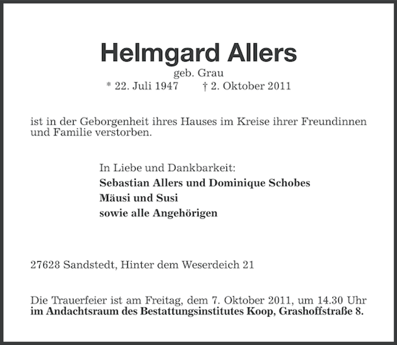 <p>Helmgard Allers<br />geb. Grau<br />* 22. Juli 1947<br />† 2. Oktober 2011<br />ist in der Geborgenheit ihres Hauses im Kreise ihrer Freundinnen<br />und Familie verstorben.<br />In Liebe und Dankbarkeit:<br />Sebastian Allers und Dominique Schobes<br />Mäusi und Susi<br />sowie alle Angehörigen</p><p>27628 Sandstedt, Hinter dem Weserdeich 21<br />Die Trauerfeier ist am Freitag, dem 7. Oktober 2011, um 14.30 Uhr<br />im Andachtsraum des Bestattungsinstitutes Koop, Grashoffstraße 8.</p>