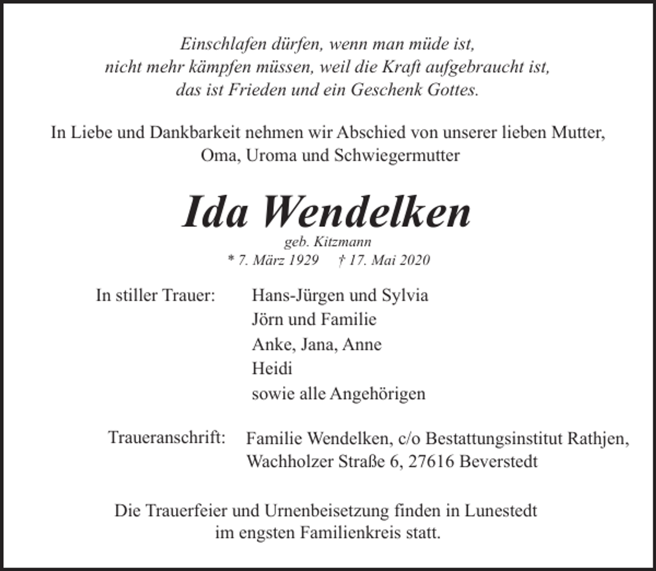 <p>Einschlafen dürfen, wenn man müde ist,<br />nicht mehr kämpfen müssen, weil die Kraft aufgebraucht ist,<br />das ist Frieden und ein Geschenk Gottes.<br />In Liebe und Dankbarkeit nehmen wir Abschied von unserer lieben Mutter,<br />Oma, Uroma und Schwiegermutter</p><p>Ida Wendelken<br />geb. Kitzmann<br />* 7. März 1929 † 17. Mai 2020</p><p>In stiller Trauer:</p><p>Traueranschrift:</p><p>Hans-Jürgen und Sylvia<br />Jörn und Familie<br />Anke, Jana, Anne<br />Heidi<br />sowie alle Angehörigen<br />Familie Wendelken, c/o Bestattungsinstitut Rathjen,<br />Wachholzer Straße 6, 27616 Beverstedt</p><p>Die Trauerfeier und Urnenbeisetzung finden in Lunestedt<br />im engsten Familienkreis statt.</p>