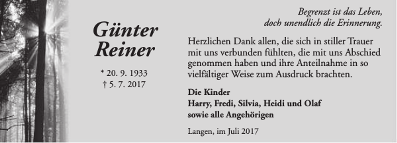 <p>Günter<br />Reiner<br />* 20. 9. 1933<br />† 5. 7. 2017</p><p>Begrenzt ist das Leben,<br />doch unendlich die Erinnerung.<br />Herzlichen Dank allen, die sich in stiller Trauer<br />mit uns verbunden fühlten, die mit uns Abschied<br />genommen haben und ihre Anteilnahme in so<br />vielfältiger Weise zum Ausdruck brachten.<br />Die Kinder<br />Harry, Fredi, Silvia, Heidi und Olaf<br />sowie alle Angehörigen<br />Langen, im Juli 2017</p>