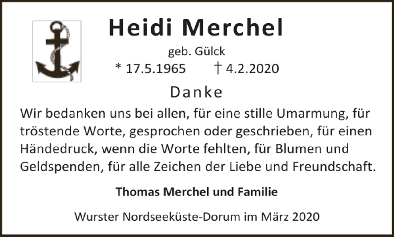 <p>Heidi Merchel<br />geb. Gülck</p><p>* 17.5.1965</p><p>† 4.2.2020</p><p>Danke<br />Wir bedanken uns bei allen, für eine stille Umarmung, für<br />tröstende Worte, gesprochen oder geschrieben, für einen<br />Händedruck, wenn die Worte fehlten, für Blumen und<br />Geldspenden, für alle Zeichen der Liebe und Freundschaft.<br />Thomas Merchel und Familie<br />Wurster Nordseeküste-Dorum im März 2020</p>