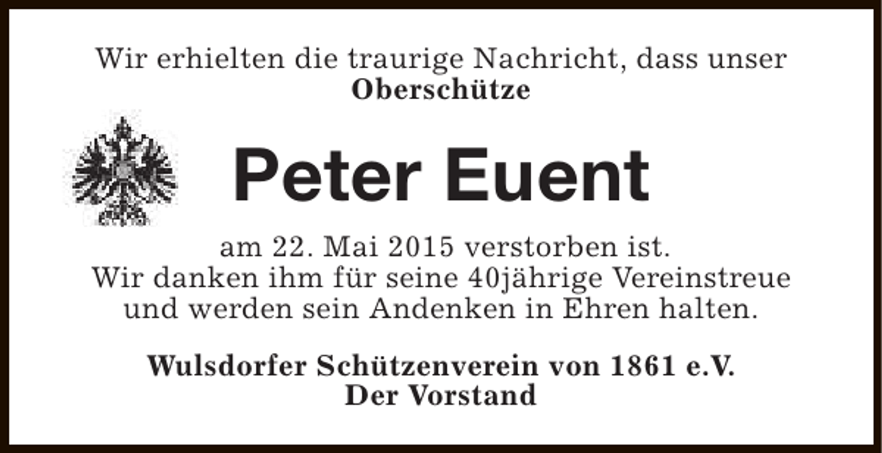 <p>Wir erhielten die traurige Nachricht, dass unser<br />Oberschütze</p><p>Peter Euent<br />am 22. Mai 2015 verstorben ist.<br />Wir danken ihm für seine 40jährige Vereinstreue<br />und werden sein Andenken in Ehren halten.<br />Wulsdorfer Schützenverein von 1861 e.V.<br />Der Vorstand</p>